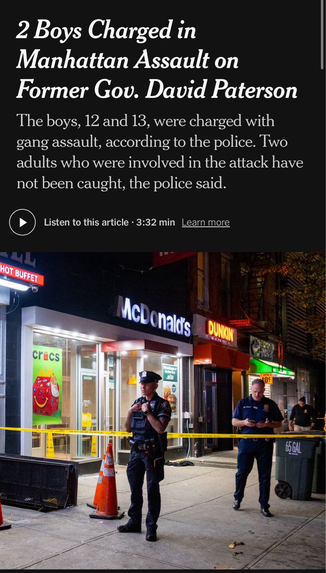 Headline: 2 Boys Charged in Manhattan Assault on Former Gov. David Paterson
Subhead: The boys, 12 and 13, were charged with gang assault, according to the police. Two adults who were involved in the attack have not been caught, the police said.

There is a picture of two cops standing on either side of yellow crime scene tape outside McDonalds.