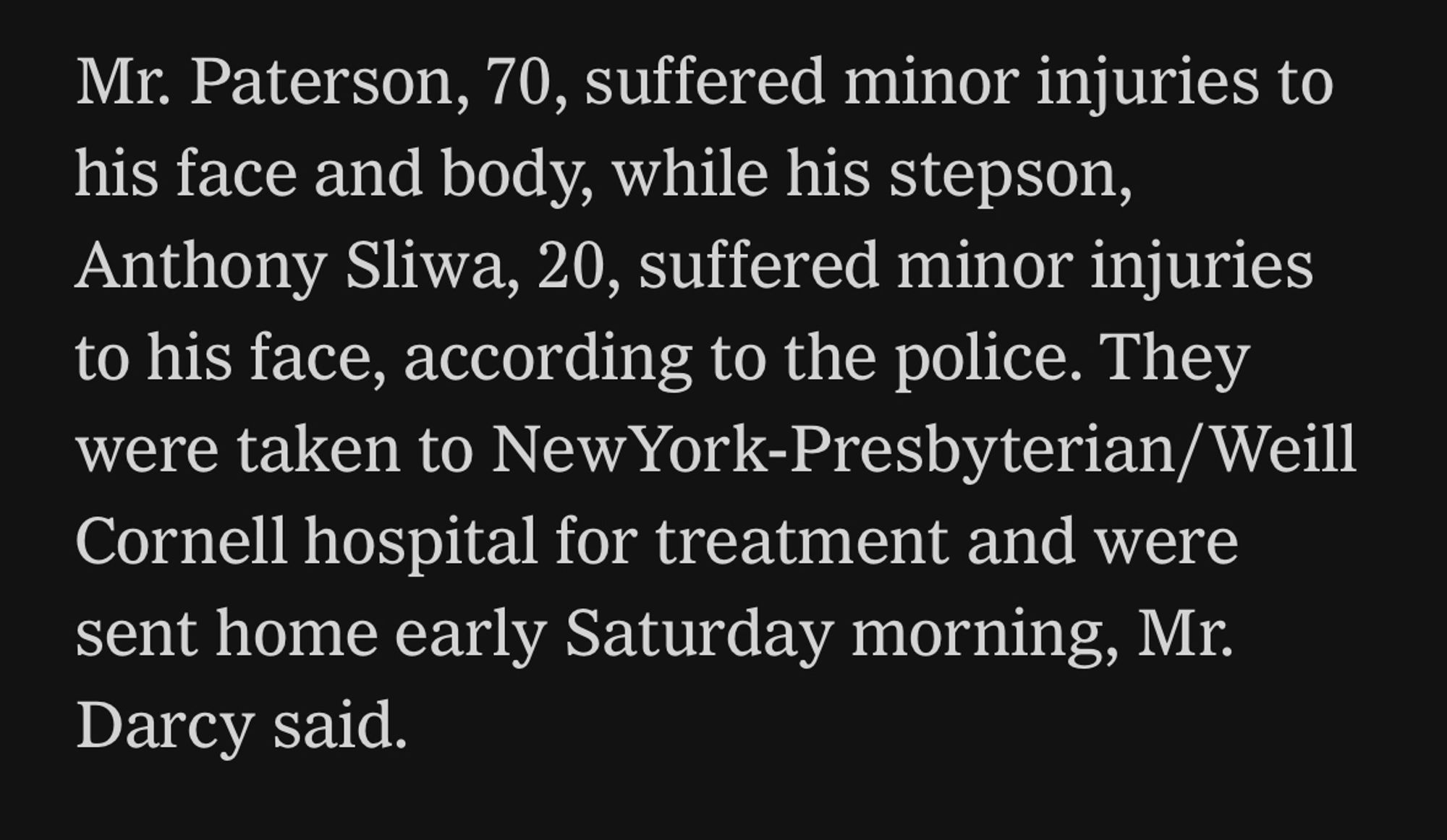 Mr. Paterson, 70, suffered minor injuries to his face and body, while his stepson, Anthony Sliwa, 20, suffered minor injuries to his face, according to the police. They were taken to NewYork-Presbyterian/Weill Cornell hospital for treatment and were sent home early Saturday morning, Mr. Darcy said.