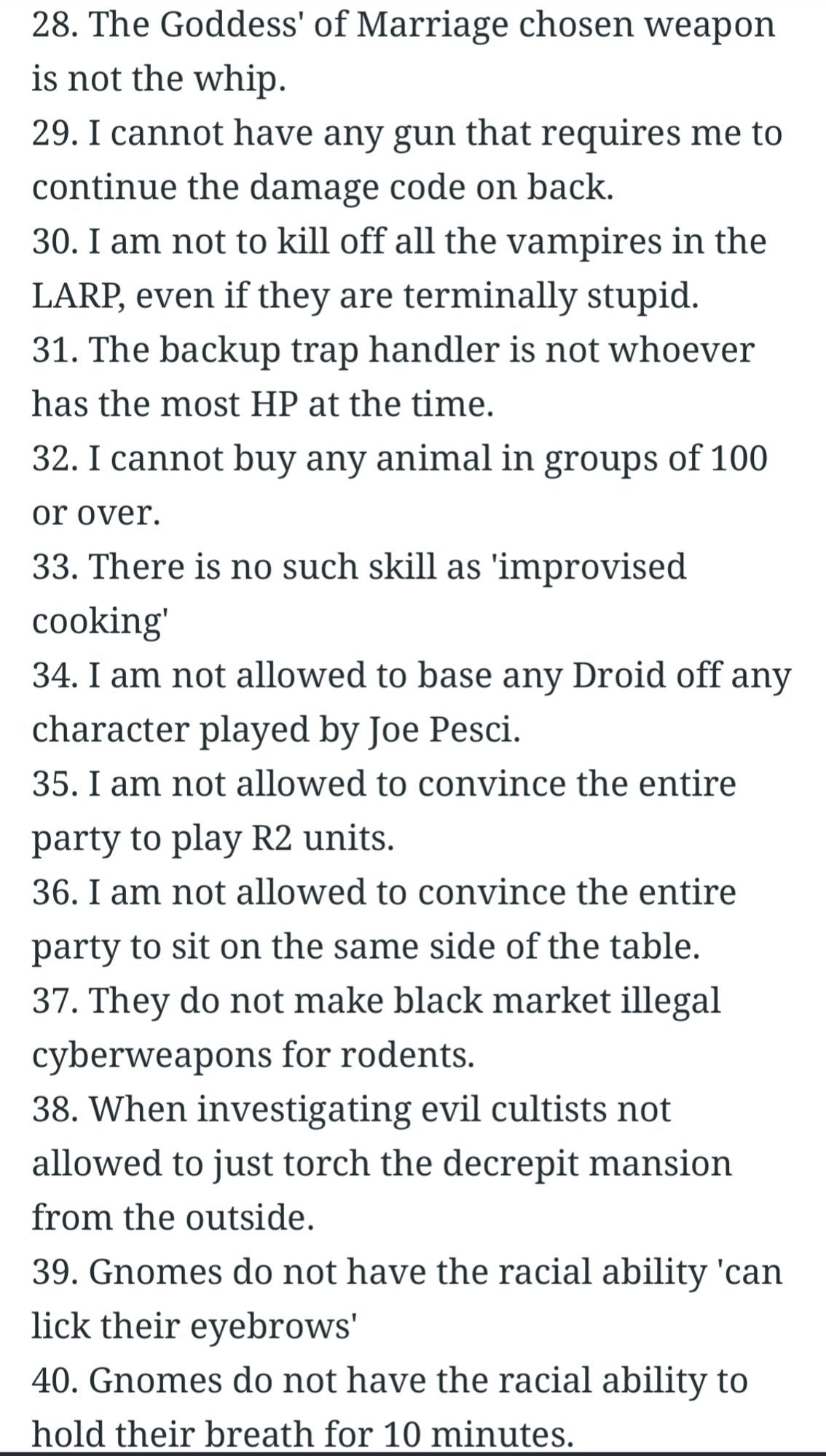 28. The Goddess' of Marriage chosen weapon is not the whip.

29. I cannot have any gun that requires me to continue the damage code on back.

30. I am not to kill off all the vampires in the LARP, even if they are terminally stupid.

31. The backup trap handler is not whoever has the most HP at the time.

32. I cannot buy any animal in groups of 100 or over.

33. There is no such skill as 'improvised cooking'

34. I am not allowed to base any Droid off any character played by Joe Pesci.

35. I am not allowed to convince the entire party to play R2 units.

36. I am not allowed to convince the entire party to sit on the same side of the table.

37. They do not make black market illegal cyberweapons for rodents.

38. When investigating evil cultists not allowed to just torch the decrepit mansion from the outside.

39. Gnomes do not have the racial ability 'can lick their eyebrows'

40. Gnomes do not have the racial ability to hold their breath for 10 minutes.