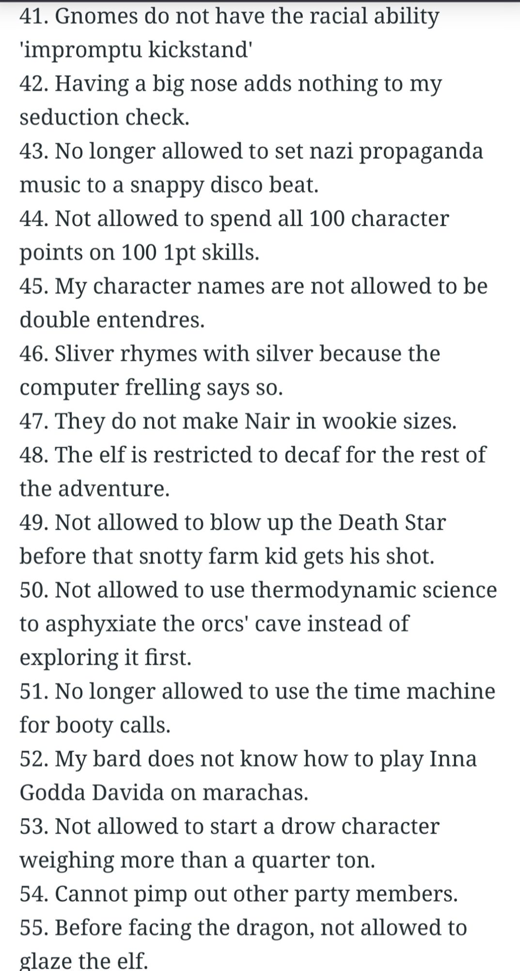 41. Gnomes do not have the racial ability 'impromptu kickstand'

42. Having a big nose adds nothing to my seduction check.

43. No longer allowed to set nazi propaganda music to a snappy disco beat.

44. Not allowed to spend all 100 character points on 100 1pt skills.

45. My character names are not allowed to be double entendres.

46. Sliver rhymes with silver because the

computer frelling says so.

47. They do not make Nair in wookie sizes.

48. The elf is restricted to decaf for the rest of the adventure.

49. Not allowed to blow up the Death Star before that snotty farm kid gets his shot.

50. Not allowed to use thermodynamic science to asphyxiate the orcs' cave instead of exploring it first.

51. No longer allowed to use the time machine for booty calls.

52. My bard does not know how to play Inna Godda Davida on marachas.

53. Not allowed to start a drow character weighing more than a quarter ton.

54. Cannot pimp out other party members.