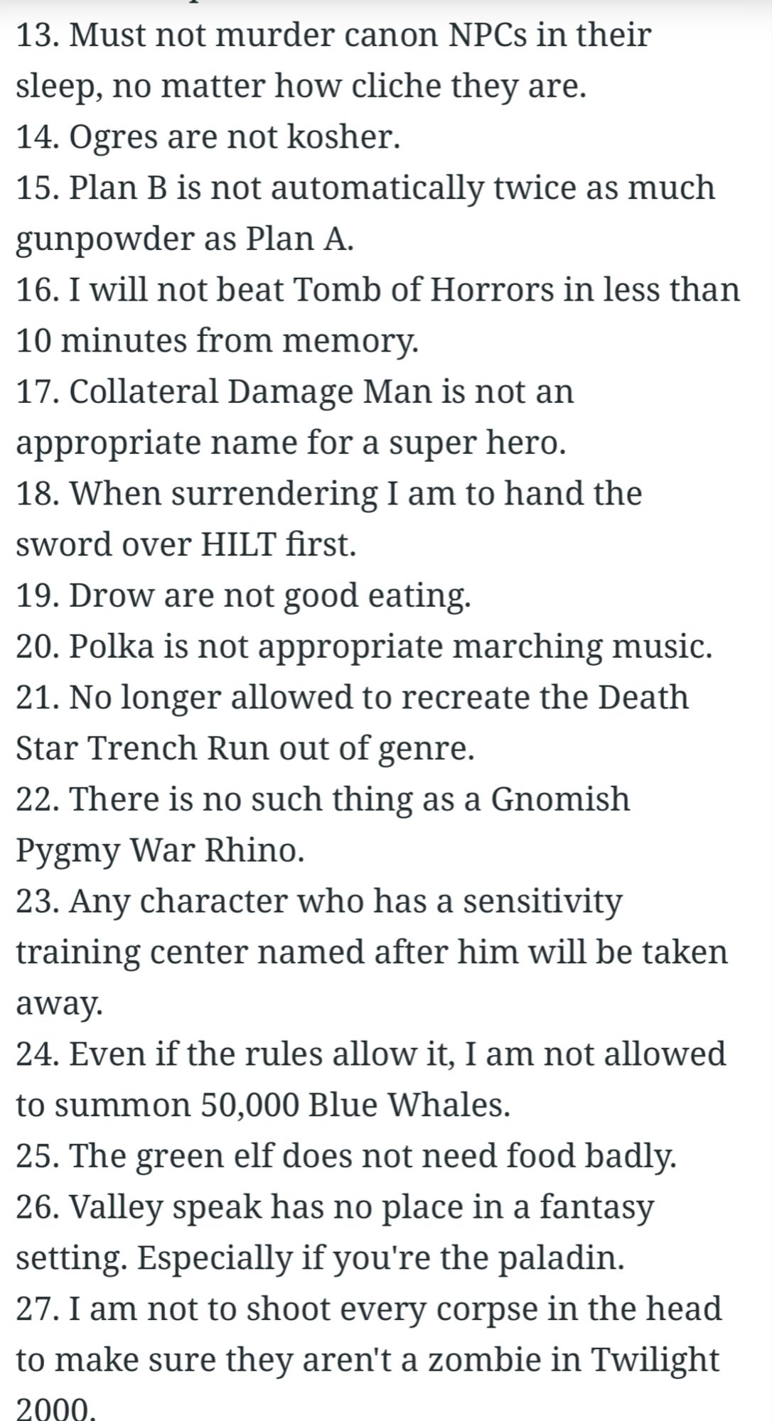 13. Must not murder canon NPCs in their sleep, no matter how cliche they are.

14. Ogres are not kosher.

15. Plan B is not automatically twice as much gunpowder as Plan A.

16. I will not beat Tomb of Horrors in less than

10 minutes from memory.

17. Collateral Damage Man is not an appropriate name for a super hero.

18. When surrendering I am to hand the sword over HILT first.

19. Drow are not good eating.

20. Polka is not appropriate marching music.

21. No longer allowed to recreate the Death Star Trench Run out of genre.

22. There is no such thing as a Gnomish Pygmy War Rhino.

23. Any character who has a sensitivity training center named after him will be taken away.

24. Even if the rules allow it, I am not allowed to summon 50,000 Blue Whales.

25. The green elf does not need food badly.

26. Valley speak has no place in a fantasy setting. Especially if you're the paladin.

27. I am not to shoot every corpse in the head to make sure they aren't a zombie in Twilight 2000.