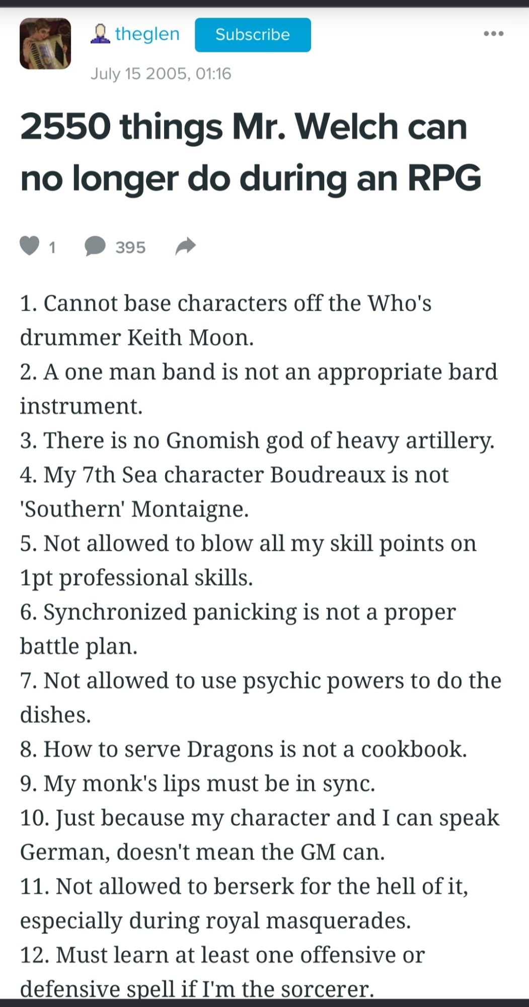 2550 things Mr. Welch can no longer do during an RPG

1

395

1. Cannot base characters off the Who's drummer Keith Moon.

2. A one man band is not an appropriate bard instrument.

3. There is no Gnomish god of heavy artillery.

4. My 7th Sea character Boudreaux is not 'Southern' Montaigne.

5. Not allowed to blow all my skill points on 1pt professional skills.

6. Synchronized panicking is not a proper battle plan.

7. Not allowed to use psychic powers to do the dishes.

8. How to serve Dragons is not a cookbook.

9. My monk's lips must be in sync.

10. Just because my character and I can speak German, doesn't mean the GM can.

11. Not allowed to berserk for the hell of it, especially during royal masquerades.

12. Must learn at least one offensive or defensive spell if I'm the sorcerer.