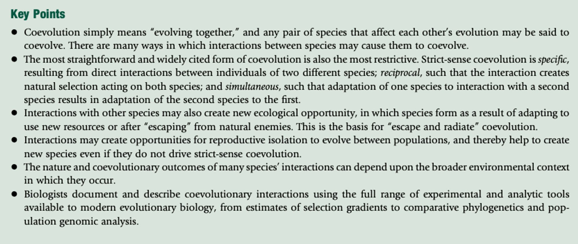 Screenshot text: Coevolution simply means evolving together, and any pair of species that affect each other’s evolution may be said to coevolve. There are many ways in which interactions between species may cause them to coevolve. The most straightforward and widely cited form of coevolution is also the most restrictive. Strict-sense coevolution is specific, resulting from direct interactions between individuals of two different species; reciprocal, such that the interaction creates natural selection acting on both species; and simultaneous, such that adaptation of one species to interaction with a second species results in adaptation of the second species to the first. Interactions with other species may also create new ecological opportunity... Interactions may create opportunities for reproductive isolation to evolve between populations... The nature and coevolutionary outcomes of many species’ interactions can depend upon the broader environmental context in which they occur.