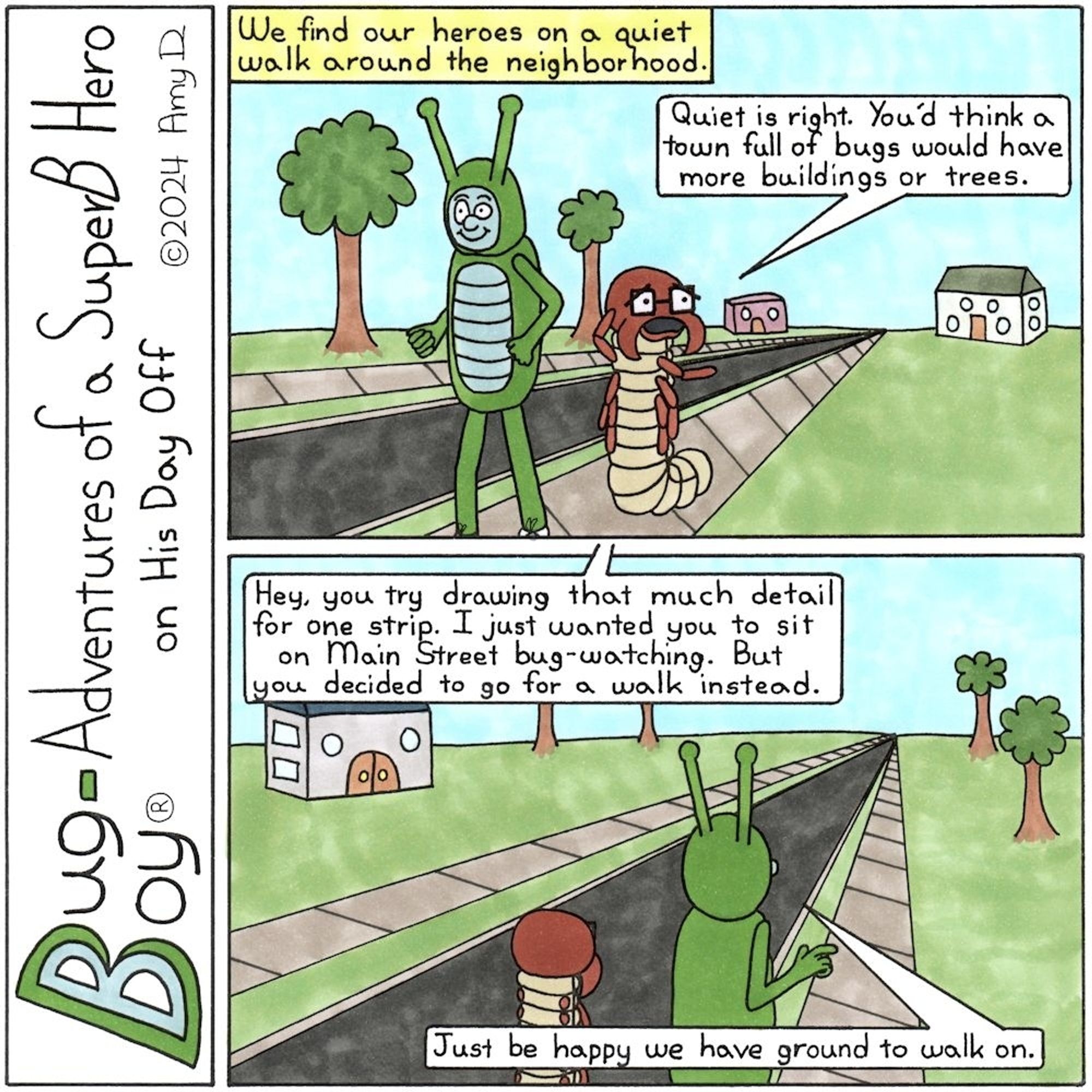 Bug Boy®-Adventures of a SuperB Hero on His Day Off
Walk ©2024 Amy D

First Panel- Bug Boy & Seymour walking down the street on the sidewalk. There are a couple trees and houses on the street, but not many.
Narrator: We find our heroes on a quiet walk around the neighborhood. 
Seymour: Quiet is right. You'd think a town full of bugs would have more buildings or trees.

Final Panel- Bug Boy & Seymour now walking away from the camera, still on the sidewalk. There are still very few houses or trees.
Cartoonist: Hey, you try drawing that much detail for one strip. I just wanted you to sit on Main Street bug-watching. But you decided to go for a walk instead.
Bug Bug: Just be happy we have ground to walk on.