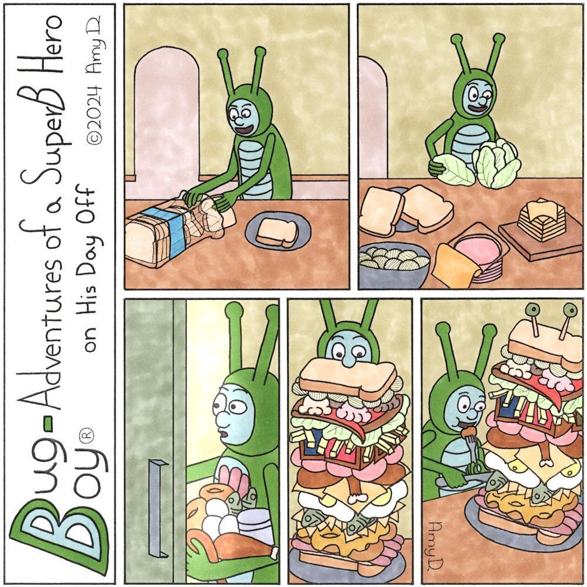 Bug Boy®-Adventures of a SuperB Hero on His Day Off

Dag-Nabbit ©2024 Amy D


First Panel- Bug Boy standing in front of his kitchen table. He is grabbing slices of bread out of a bag sitting on the table and putting them on a plate.


Second Panel- A zoomed out view of the table, you can now also see a bowl of chips, an open package of bologna, and slices of cheese on a cheese board. Bug Boy is now holding a head of lettuce and starting to remove some of the leaves.


Third Panel- Bug Boy standing in front of an open fridge.He is reaching for something in the fridge and looks excited. In his other arm he’s already holding hot dogs, donuts, fish, eggs, turkey legs and ice cream.


Fourth Panel- A very tall sandwich about 17 layers high, with everything from the previous panels plus a few other things.Bug Boy’s head is barely peeking out over the top of it with his nose resting on the top slice of bread.


Final Panel- The sandwich now has 2 toothpicks sticking out the top with olives...