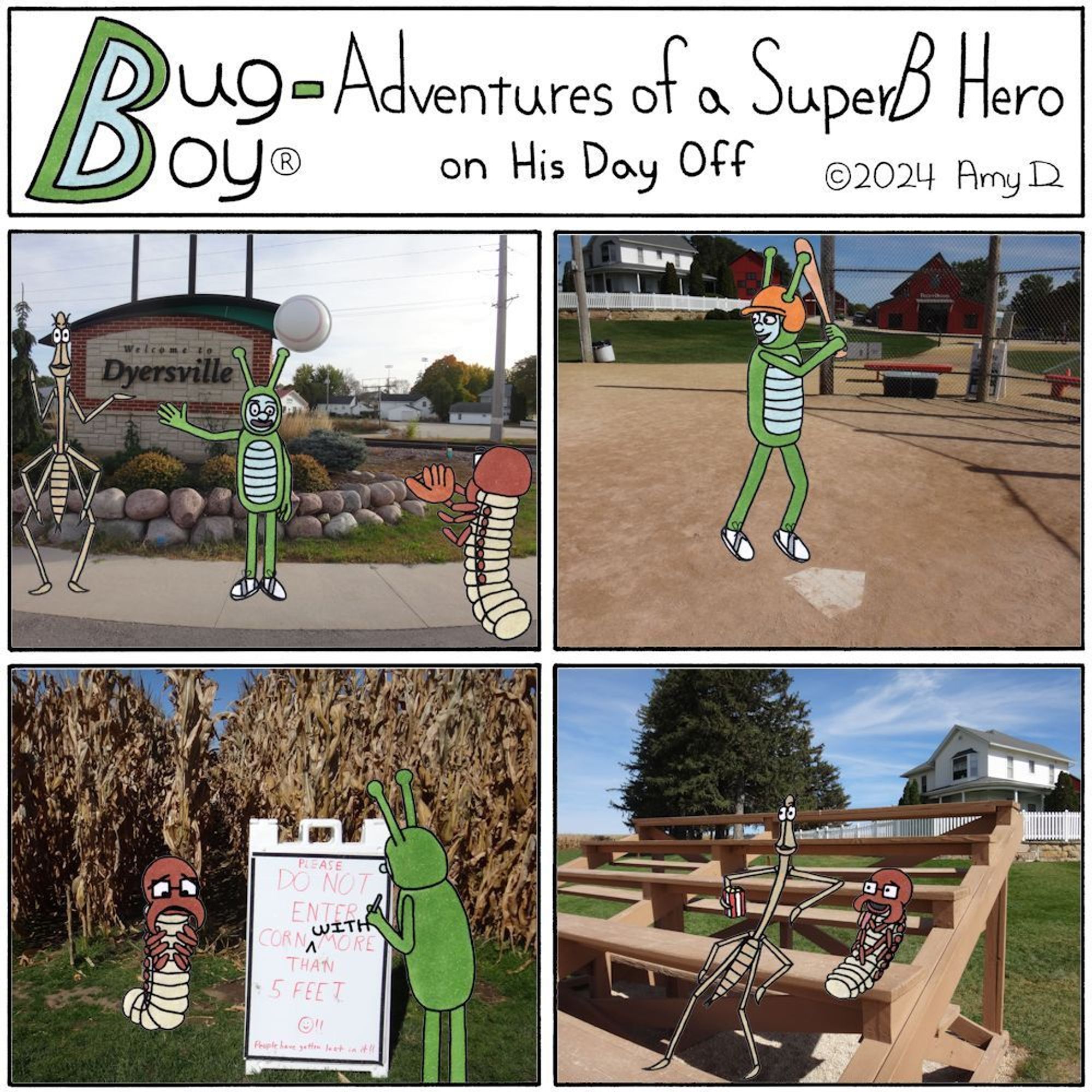 Bug Boy®-Adventures of a SuperB Hero on His Day Off

Dyersville ©2024 Amy D


First Panel- Bug Boy, Seymour, and Will out in the real world, standing in front of a giant sign that reads “Welcome to Dyersville”. On top of the sign is what looks like a giant baseball flying over the sign. Bug Boy & Will are standing in front of the sign waving. While will is looking at the camera, Bug Boy is looking at Seymour because he has his back to the camera, is wearing a baseball glove and looks like he’s trying to catch the ball on the sign.


Second Panel- Bug Boy and Seymour standing in front of a corn field. There is a giant sign that reads “Please do not enter the corn more than 5 feet!! People have gotten lost in it!!” Bug Boy has his back to the camera because he’s taken a marker and added the word “WITH” in between “corn” and “more”. Seymour is standing next to the sign and sadly looking down at all 6 of his legs.


Third Panel- Bug Boy standing at home plate on the famous Field of...