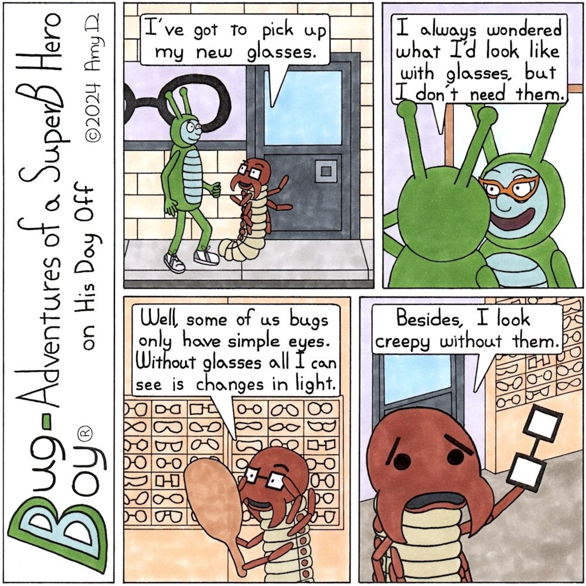 Bug Boy®-Adventures of a SuperB Hero on His Day Off
Glasses ©2024 Amy D


1st Panel- Bug Boy & Seymour walking along some shops. Seymour points to an Eyeglass shop.
Seymour: I've got to pick up my new glasses.

2nd Panel- Bug Boy looking at his reflection in a large mirror on the wall, trying on a pair of orange cat-eye glasses.
Bug Boy: I always wondered what I’d look like with glasses, but I don't need them.

3rd Panel- Seymour looking into a small hand mirror adjusting his glasses with a playful look in his eyes.
Seymour: Some of us bugs only have simple eyes. Without glasses all I can see is changes in light.

Final Panel- Seymour holding his glasses out in front of him, revealing he only has large black spots for his eyes.
Seymour: Besides, I look creepy without them.