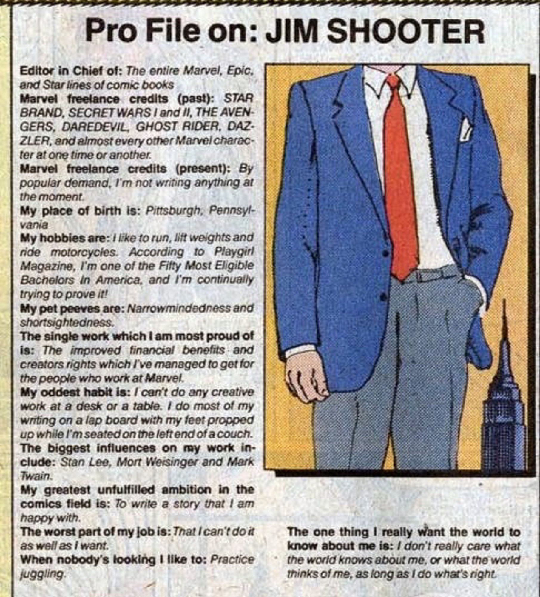 Pro File on: JIM SHOOTER
Editor in Chief of: The entire Marvel, Epic, and Star lines of comic books
Marvel freelance credits (past): STAR BRAND, SECRET WARS I and II, THE AVENGERS, DAREDEVIL, GHOST RIDER, DAZZLER, and almost every other Marvel character at one time or another.
Marvel freelance credits (present): By popular demand, I'm not writing anything at
the moment.
My place of birth is: Pittsburgh, Pennsylvania
My hobbies are: / like to run, lift weights and ride motorcycles. According to Playgirl Magazine, I'm one of the Filty Most Eligible Bachelors In America, and I'm continually trying to prove it!
My pet peeves are: Narrowmindedness and shortsightedness.
The single work which I am most proud of is: The improved financial benefits and creators rights which I've managed to get for the people who work at Marvel.
My oddest habit is: / can't do any creative work at a desk or a table. I do most of my writing on a lap board with my feet propped up while I'm seated on the left end