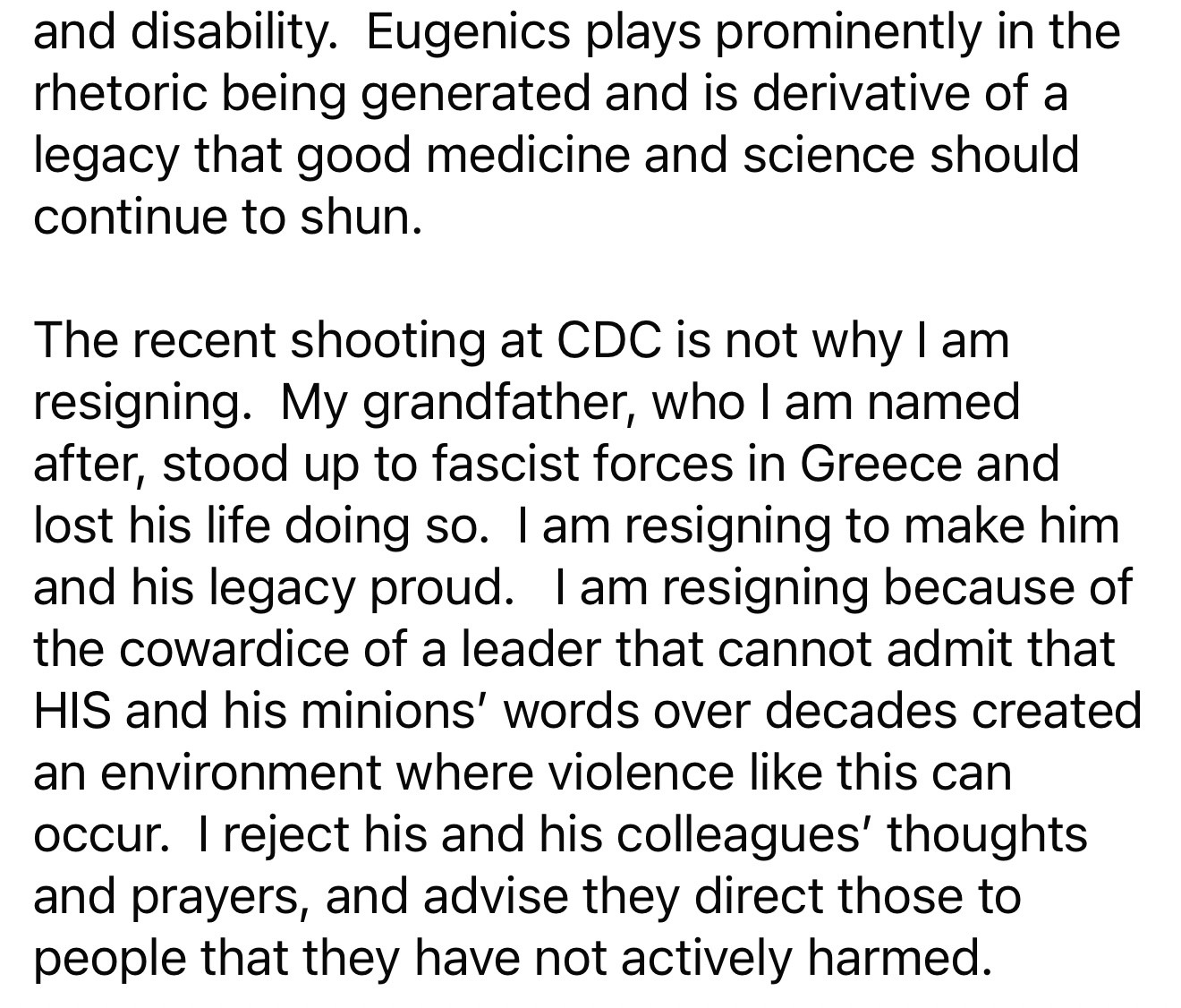 and disability. Eugenics plays prominently in the rhetoric being generated and is derivative of a legacy that good medicine and science should continue to shun.
The recent shooting at CDC is not why I am resigning. My grandfather, who I am named after, stood up to fascist forces in Greece and lost his life doing so. I am resigning to make him and his legacy proud. I am resigning because of the cowardice of a leader that cannot admit that HIS and his minions' words over decades created an environment where violence like this can occur. I reject his and his colleagues' thoughts and prayers, and advise they direct those to people that they have not actively harmed.