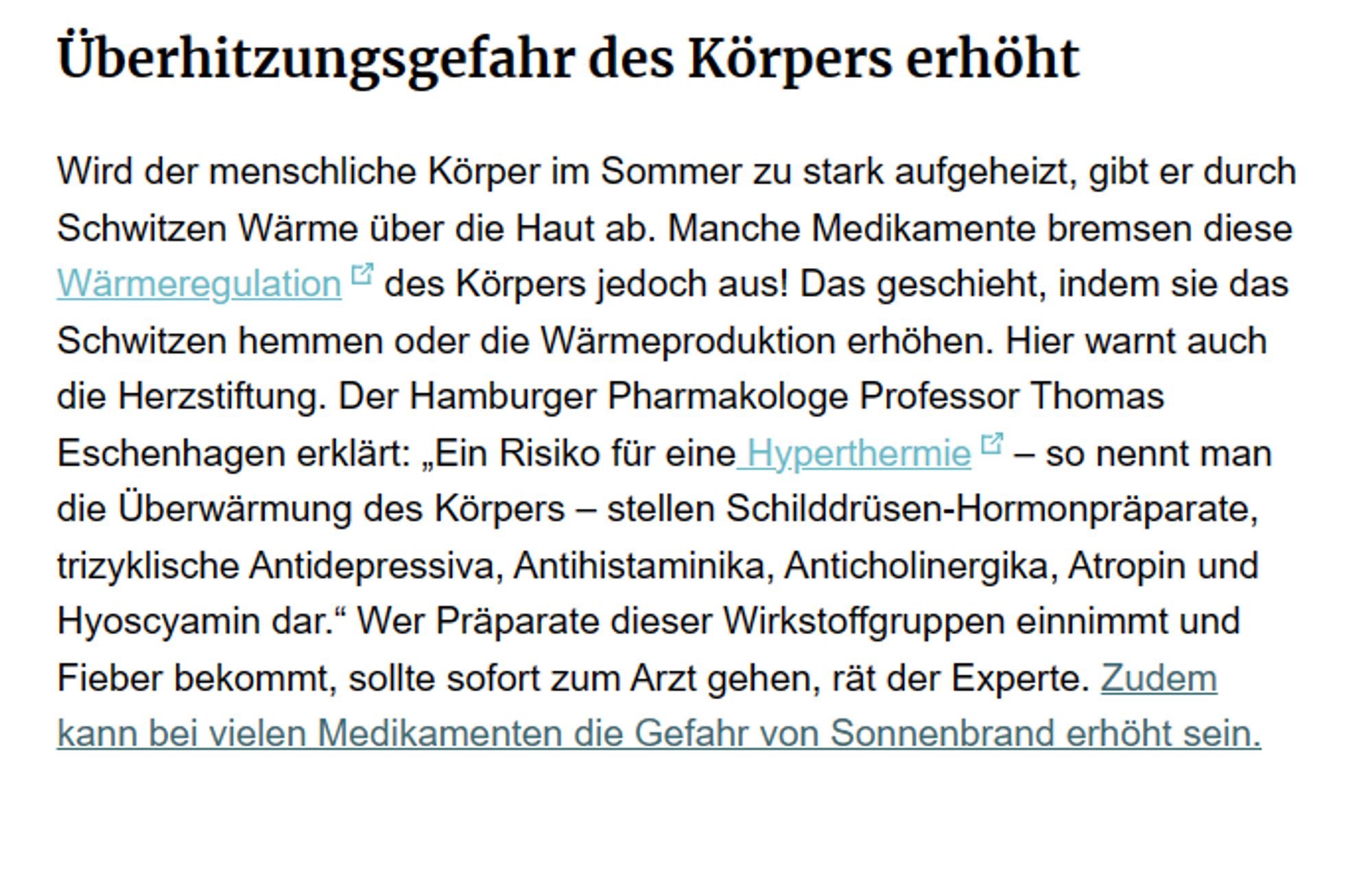 Wird der menschliche Körper im Sommer zu stark aufgeheizt, gibt er durch Schwitzen Wärme über die Haut ab. Manche Medikamente bremsen diese Wärmeregulation des Körpers jedoch aus! Das geschieht, indem sie das Schwitzen hemmen oder die Wärmeproduktion erhöhen. Hier warnt auch die Herzstiftung. Der Hamburger Pharmakologe Professor Thomas Eschenhagen erklärt: „Ein Risiko für eine Hyperthermie – so nennt man die Überwärmung des Körpers – stellen Schilddrüsen-Hormonpräparate, trizyklische Antidepressiva, Antihistaminika, Anticholinergika, Atropin und Hyoscyamin dar.“ Wer Präparate dieser Wirkstoffgruppen einnimmt und Fieber bekommt, sollte sofort zum Arzt gehen, rät der Experte. Zudem kann bei vielen Medikamenten die Gefahr von Sonnenbrand erhöht sein.