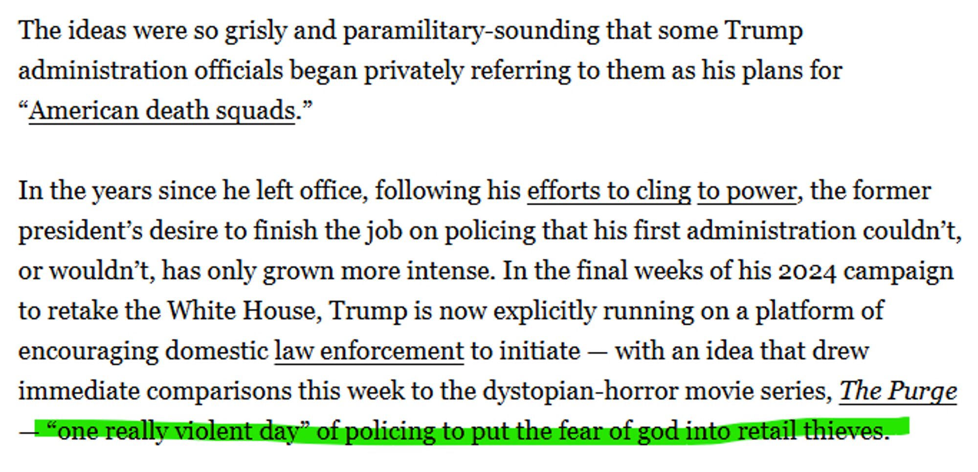 The ideas were so grisly and paramilitary-sounding that some Trump administration officials began privately referring to them as his plans for “American death squads.”

In the years since he left office, following his efforts to cling to power, the former president’s desire to finish the job on policing that his first administration couldn’t, or wouldn’t, has only grown more intense. In the final weeks of his 2024 campaign to retake the White House, Trump is now explicitly running on a platform of encouraging domestic law enforcement to initiate — with an idea that drew immediate comparisons this week to the dystopian-horror movie series, The Purge — “one really violent day” of policing to put the fear of god into retail thieves.