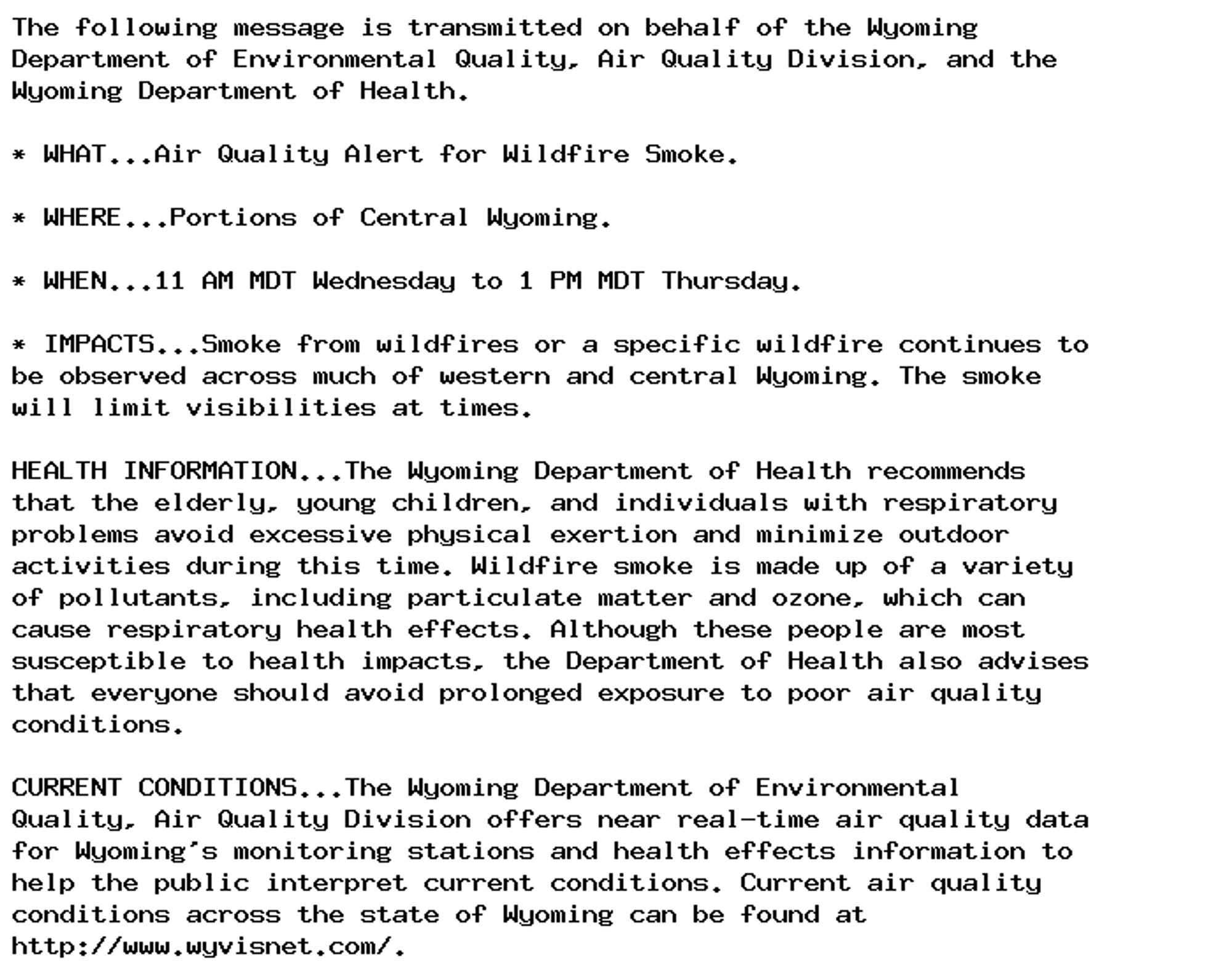 The following message is transmitted on behalf of the Wyoming
Department of Environmental Quality, Air Quality Division, and the
Wyoming Department of Health.

* WHAT...Air Quality Alert for Wildfire Smoke.

* WHERE...Portions of Central Wyoming.

* WHEN...11 AM MDT Wednesday to 1 PM MDT Thursday.

* IMPACTS...Smoke from wildfires or a specific wildfire continues to
be observed across much of western and central Wyoming. The smoke
will limit visibilities at times.

HEALTH INFORMATION...The Wyoming Department of Health recommends
that the elderly, young children, and individuals with respiratory
problems avoid excessive physical exertion and minimize outdoor
activities during this time. Wildfire smoke is made up of a variety
of pollutants, including particulate matter and ozone, which can
cause respiratory health effects. Although these people are most
susceptible to health impacts, the Department of Health also advises
that everyone should avoid prolonged exposure to poor air quality
conditions.

CURRENT CONDITIONS...The Wyoming Department of Environmental
Quality, Air Quality Division offers near real-time air quality data
for Wyoming's monitoring stations and health effects information to
help the public interpret current conditions. Current air quality
conditions across the state of Wyoming can be found at
http://www.wyvisnet.com/.