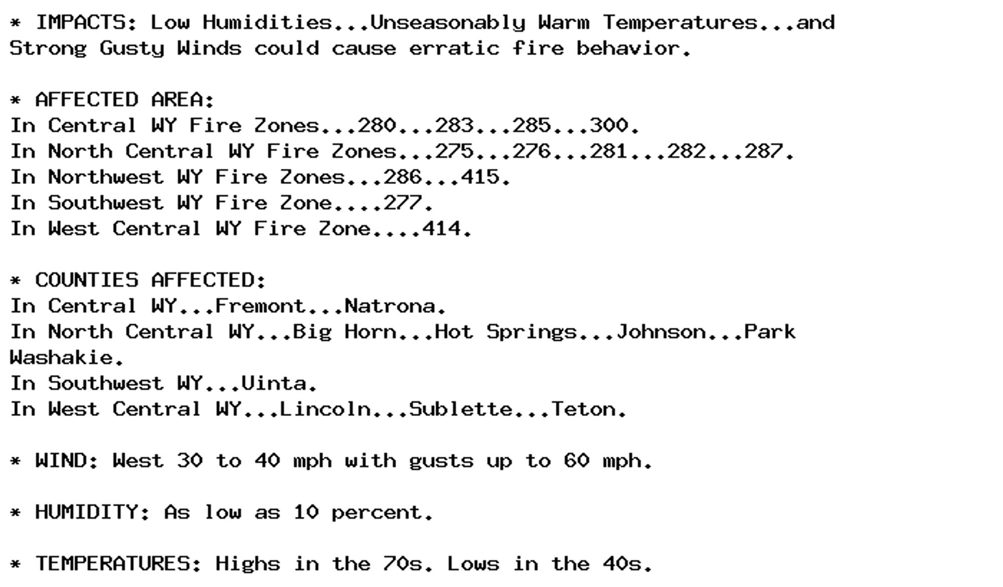 * IMPACTS: Low Humidities...Unseasonably Warm Temperatures...and
Strong Gusty Winds could cause erratic fire behavior.

* AFFECTED AREA:
In Central WY Fire Zones...280...283...285...300.
In North Central WY Fire Zones...275...276...281...282...287.
In Northwest WY Fire Zones...286...415.
In Southwest WY Fire Zone....277.
In West Central WY Fire Zone....414.

* COUNTIES AFFECTED:
In Central WY...Fremont...Natrona.
In North Central WY...Big Horn...Hot Springs...Johnson...Park
Washakie.
In Southwest WY...Uinta.
In West Central WY...Lincoln...Sublette...Teton.

* WIND: West 30 to 40 mph with gusts up to 60 mph.

* HUMIDITY: As low as 10 percent.

* TEMPERATURES: Highs in the 70s. Lows in the 40s.