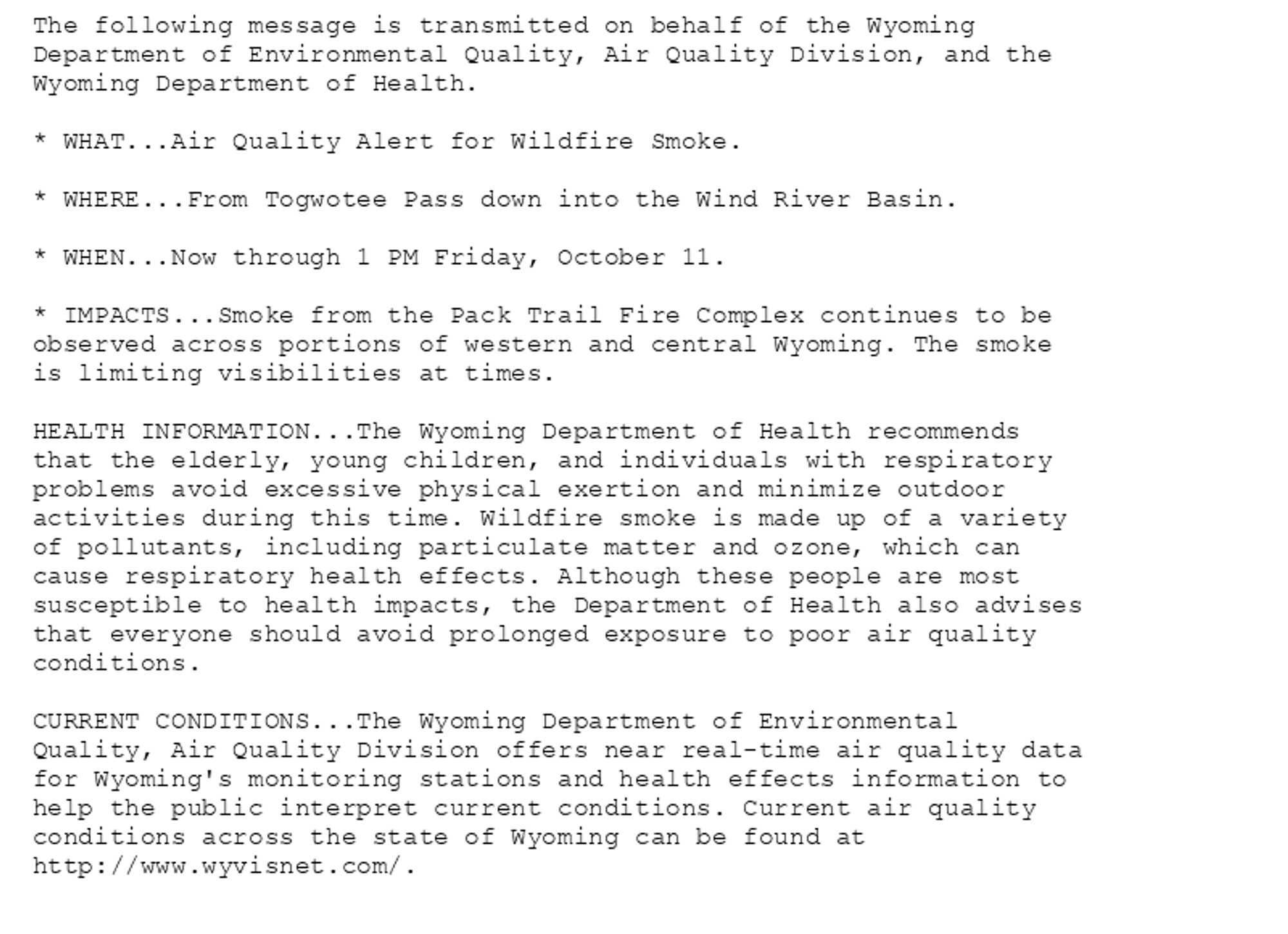 The following message is transmitted on behalf of the Wyoming
Department of Environmental Quality, Air Quality Division, and the
Wyoming Department of Health.

* WHAT...Air Quality Alert for Wildfire Smoke.

* WHERE...From Togwotee Pass down into the Wind River Basin.

* WHEN...Now through 1 PM Friday, October 11.

* IMPACTS...Smoke from the Pack Trail Fire Complex continues to be
observed across portions of western and central Wyoming. The smoke
is limiting visibilities at times.

HEALTH INFORMATION...The Wyoming Department of Health recommends
that the elderly, young children, and individuals with respiratory
problems avoid excessive physical exertion and minimize outdoor
activities during this time. Wildfire smoke is made up of a variety
of pollutants, including particulate matter and ozone, which can
cause respiratory health effects. Although these people are most
susceptible to health impacts, the Department of Health also advises
that everyone should avoid prolonged exposure to poor air quality
conditions.

CURRENT CONDITIONS...The Wyoming Department of Environmental
Quality, Air Quality Division offers near real-time air quality data
for Wyoming's monitoring stations and health effects information to
help the public interpret current conditions. Current air quality
conditions across the state of Wyoming can be found at
http://www.wyvisnet.com/.