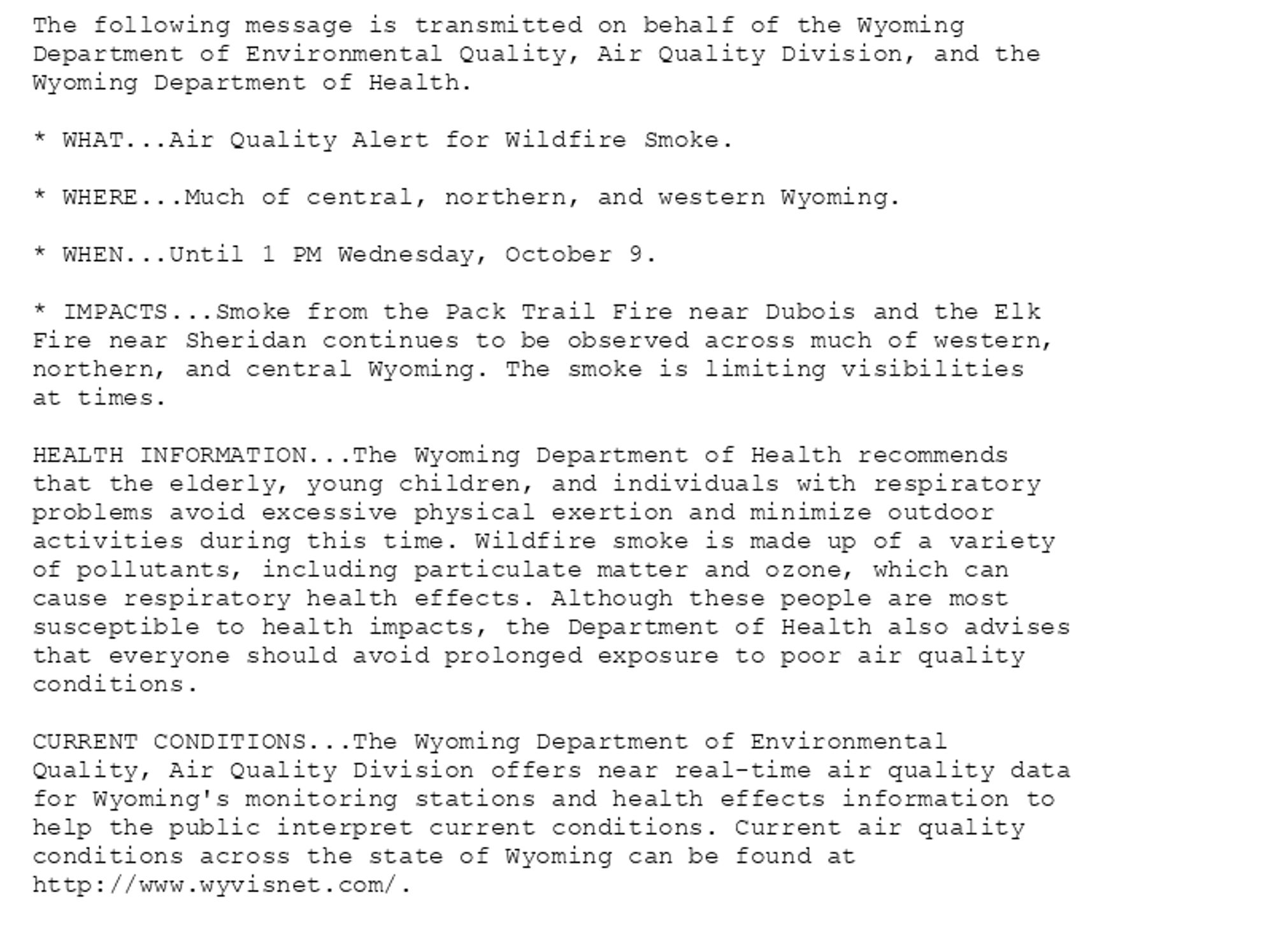 The following message is transmitted on behalf of the Wyoming
Department of Environmental Quality, Air Quality Division, and the
Wyoming Department of Health.

* WHAT...Air Quality Alert for Wildfire Smoke.

* WHERE...Much of central, northern, and western Wyoming.

* WHEN...Until 1 PM Wednesday, October 9.

* IMPACTS...Smoke from the Pack Trail Fire near Dubois and the Elk
Fire near Sheridan continues to be observed across much of western,
northern, and central Wyoming. The smoke is limiting visibilities
at times.

HEALTH INFORMATION...The Wyoming Department of Health recommends
that the elderly, young children, and individuals with respiratory
problems avoid excessive physical exertion and minimize outdoor
activities during this time. Wildfire smoke is made up of a variety
of pollutants, including particulate matter and ozone, which can
cause respiratory health effects. Although these people are most
susceptible to health impacts, the Department of Health also advises
that everyone should avoid prolonged exposure to poor air quality
conditions.

CURRENT CONDITIONS...The Wyoming Department of Environmental
Quality, Air Quality Division offers near real-time air quality data
for Wyoming's monitoring stations and health effects information to
help the public interpret current conditions. Current air quality
conditions across the state of Wyoming can be found at
http://www.wyvisnet.com/.