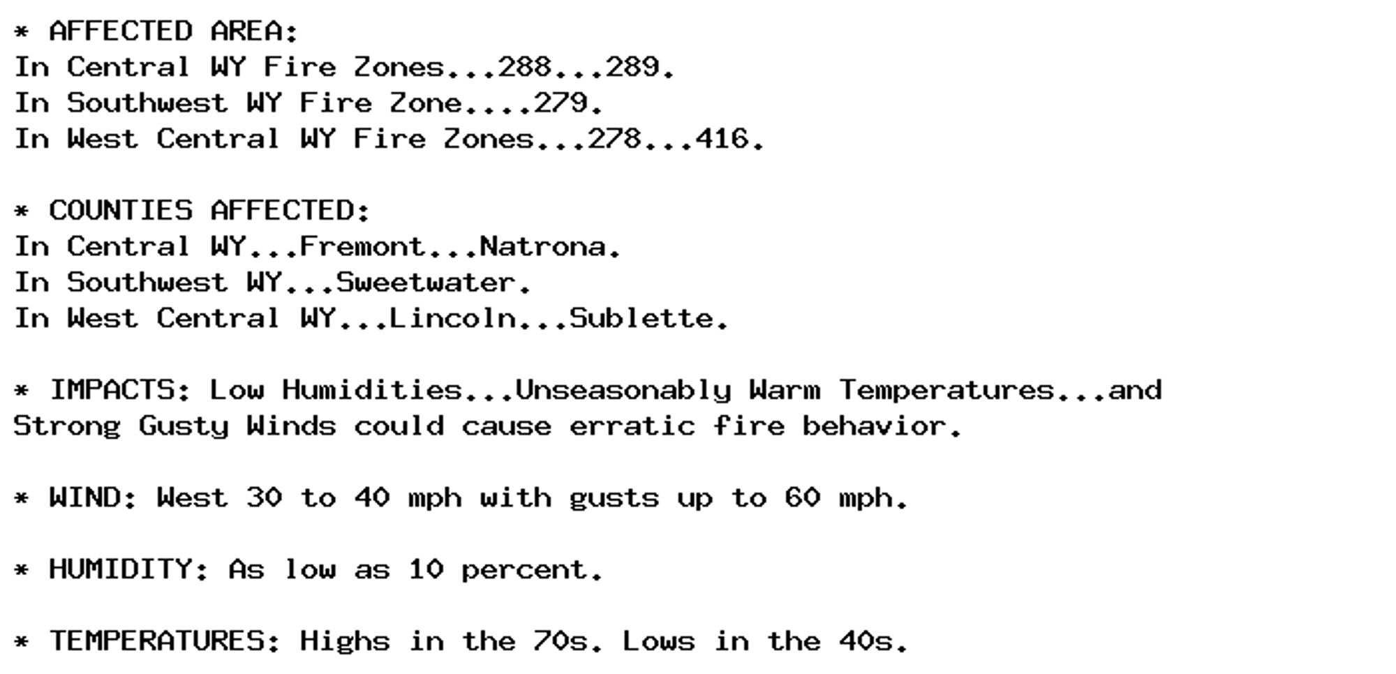 * AFFECTED AREA:
In Central WY Fire Zones...288...289.
In Southwest WY Fire Zone....279.
In West Central WY Fire Zones...278...416.

* COUNTIES AFFECTED:
In Central WY...Fremont...Natrona.
In Southwest WY...Sweetwater.
In West Central WY...Lincoln...Sublette.

* IMPACTS: Low Humidities...Unseasonably Warm Temperatures...and
Strong Gusty Winds could cause erratic fire behavior.

* WIND: West 30 to 40 mph with gusts up to 60 mph.

* HUMIDITY: As low as 10 percent.

* TEMPERATURES: Highs in the 70s. Lows in the 40s.