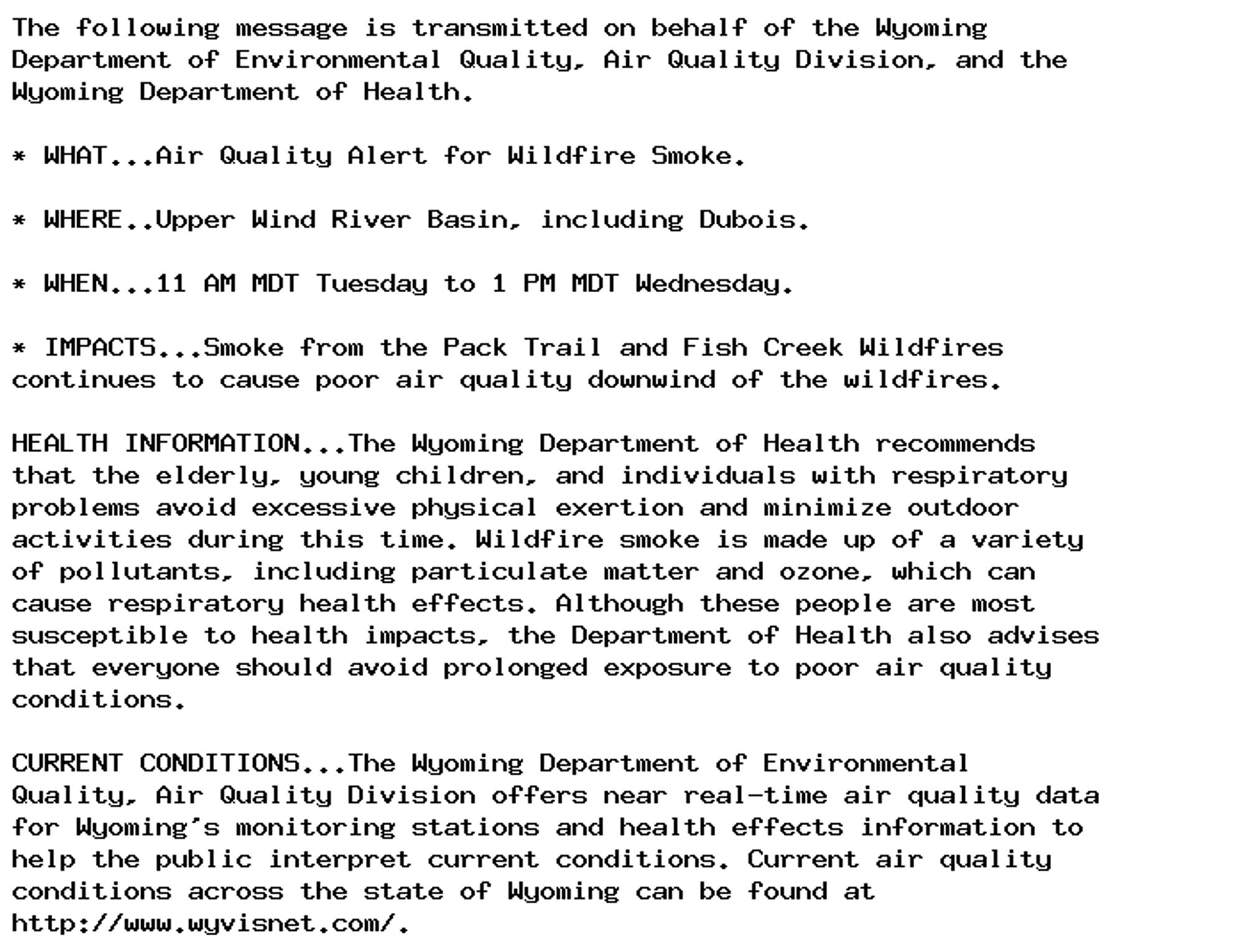 The following message is transmitted on behalf of the Wyoming
Department of Environmental Quality, Air Quality Division, and the
Wyoming Department of Health.

* WHAT...Air Quality Alert for Wildfire Smoke.

* WHERE..Upper Wind River Basin, including Dubois.

* WHEN...11 AM MDT Tuesday to 1 PM MDT Wednesday.

* IMPACTS...Smoke from the Pack Trail and Fish Creek Wildfires
continues to cause poor air quality downwind of the wildfires.

HEALTH INFORMATION...The Wyoming Department of Health recommends
that the elderly, young children, and individuals with respiratory
problems avoid excessive physical exertion and minimize outdoor
activities during this time. Wildfire smoke is made up of a variety
of pollutants, including particulate matter and ozone, which can
cause respiratory health effects. Although these people are most
susceptible to health impacts, the Department of Health also advises
that everyone should avoid prolonged exposure to poor air quality
conditions.

CURRENT CONDITIONS...The Wyoming Department of Environmental
Quality, Air Quality Division offers near real-time air quality data
for Wyoming's monitoring stations and health effects information to
help the public interpret current conditions. Current air quality
conditions across the state of Wyoming can be found at
http://www.wyvisnet.com/.