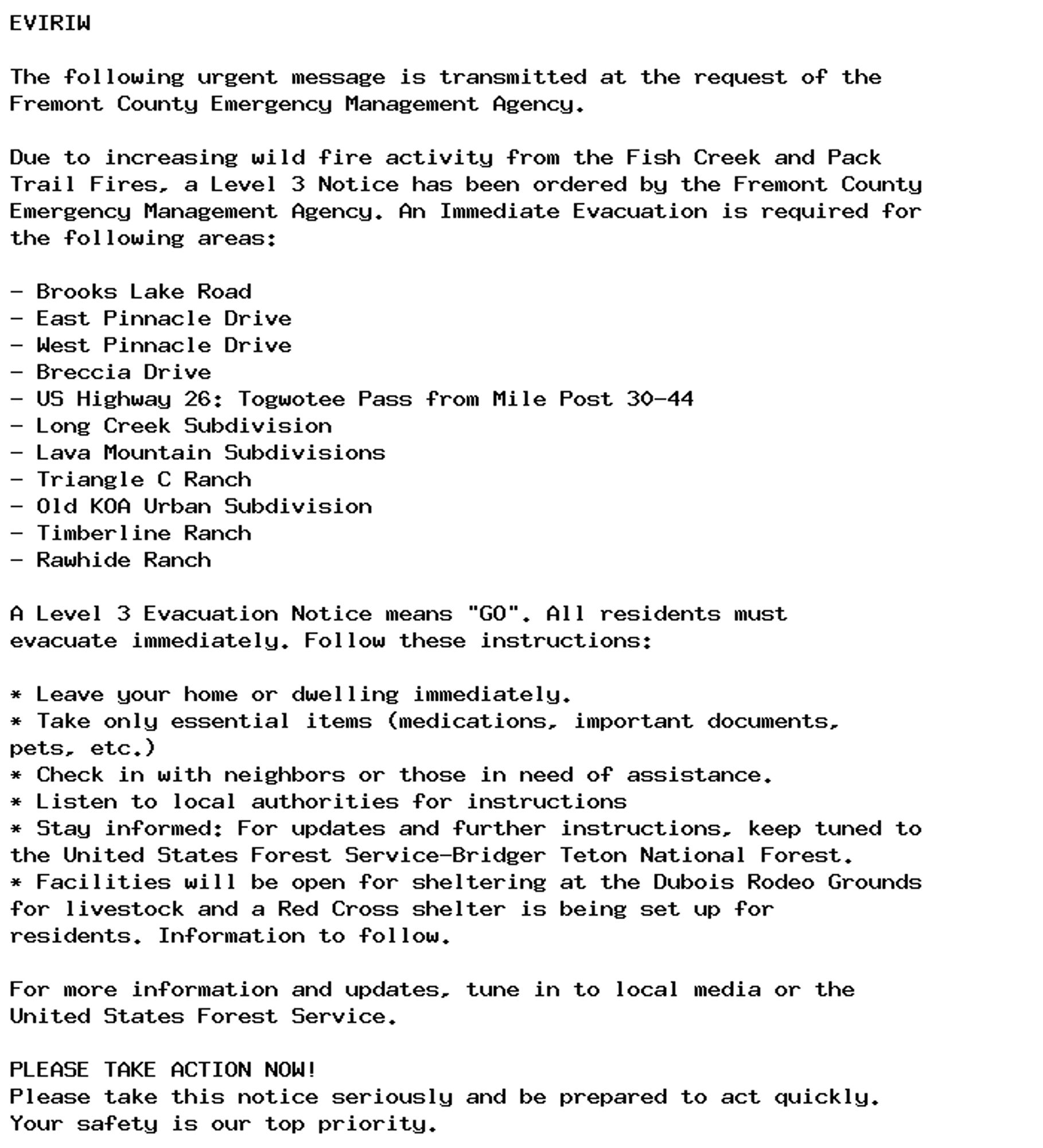 EVIRIW

The following urgent message is transmitted at the request of the
Fremont County Emergency Management Agency.

Due to increasing wild fire activity from the Fish Creek and Pack
Trail Fires, a Level 3 Notice has been ordered by the Fremont County
Emergency Management Agency. An Immediate Evacuation is required for
the following areas:

- Brooks Lake Road
- East Pinnacle Drive
- West Pinnacle Drive
- Breccia Drive
- US Highway 26: Togwotee Pass from Mile Post 30-44
- Long Creek Subdivision
- Lava Mountain Subdivisions
- Triangle C Ranch
- Old KOA Urban Subdivision
- Timberline Ranch
- Rawhide Ranch

A Level 3 Evacuation Notice means "GO". All residents must
evacuate immediately. Follow these instructions:

* Leave your home or dwelling immediately.
* Take only essential items (medications, important documents,
pets, etc.)
* Check in with neighbors or those in need of assistance.
* Listen to local authorities for instructions
* Stay informed: For updates and further instructions, keep tuned to
the United States Forest Service-Bridger Teton National Forest.
* Facilities will be open for sheltering at the Dubois Rodeo Grounds
for livestock and a Red Cross shelter is being set up for
residents. Information to follow.

For more information and updates, tune in to local media or the
United States Forest Service.

PLEASE TAKE ACTION NOW!
Please take this notice seriously and be prepared to act quickly.
Your safety is our top priority.