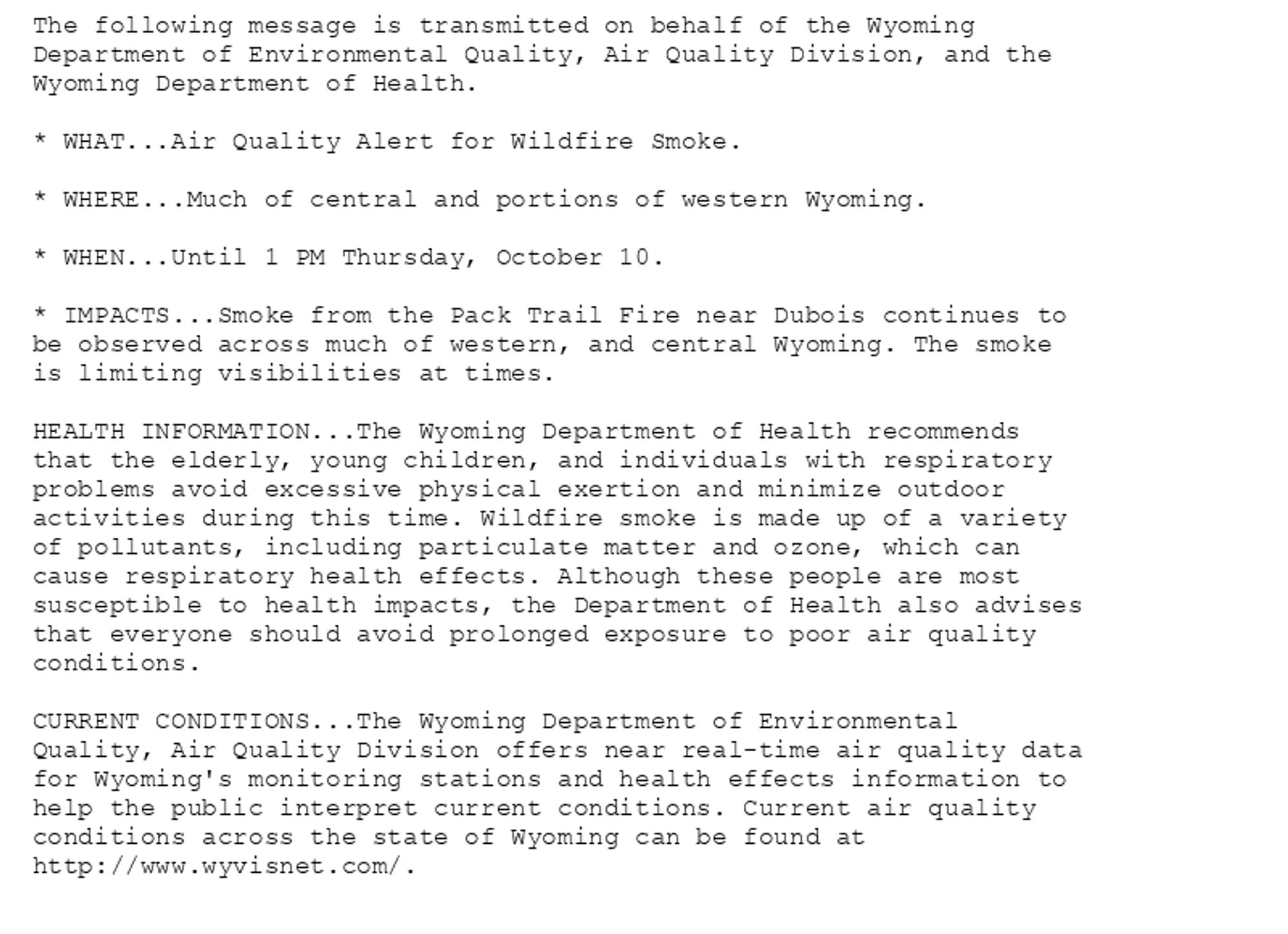 The following message is transmitted on behalf of the Wyoming
Department of Environmental Quality, Air Quality Division, and the
Wyoming Department of Health.

* WHAT...Air Quality Alert for Wildfire Smoke.

* WHERE...Much of central and portions of western Wyoming.

* WHEN...Until 1 PM Thursday, October 10.

* IMPACTS...Smoke from the Pack Trail Fire near Dubois continues to
be observed across much of western, and central Wyoming. The smoke
is limiting visibilities at times.

HEALTH INFORMATION...The Wyoming Department of Health recommends
that the elderly, young children, and individuals with respiratory
problems avoid excessive physical exertion and minimize outdoor
activities during this time. Wildfire smoke is made up of a variety
of pollutants, including particulate matter and ozone, which can
cause respiratory health effects. Although these people are most
susceptible to health impacts, the Department of Health also advises
that everyone should avoid prolonged exposure to poor air quality
conditions.

CURRENT CONDITIONS...The Wyoming Department of Environmental
Quality, Air Quality Division offers near real-time air quality data
for Wyoming's monitoring stations and health effects information to
help the public interpret current conditions. Current air quality
conditions across the state of Wyoming can be found at
http://www.wyvisnet.com/.