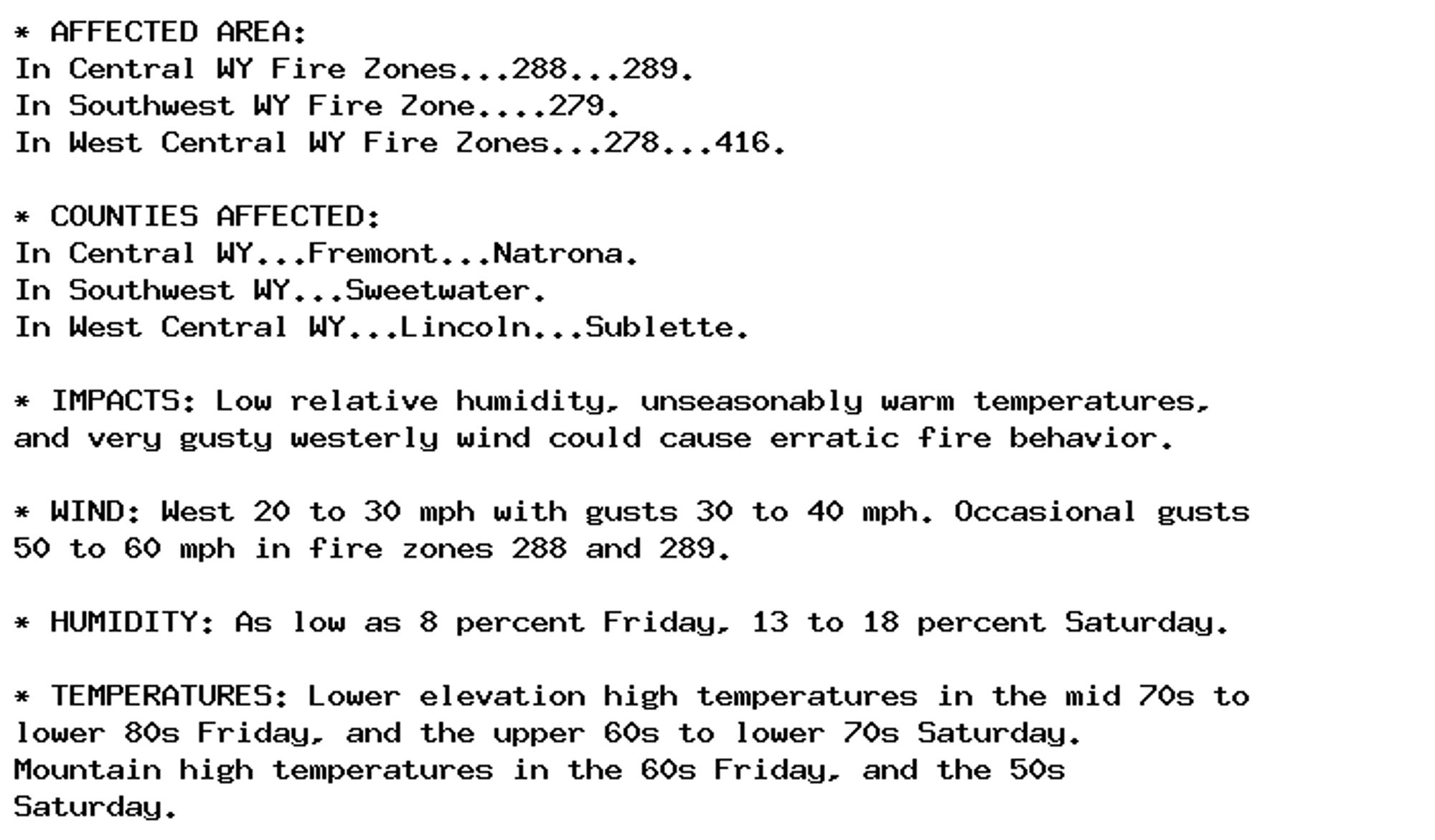 * AFFECTED AREA:
In Central WY Fire Zones...288...289.
In Southwest WY Fire Zone....279.
In West Central WY Fire Zones...278...416.

* COUNTIES AFFECTED:
In Central WY...Fremont...Natrona.
In Southwest WY...Sweetwater.
In West Central WY...Lincoln...Sublette.

* IMPACTS: Low relative humidity, unseasonably warm temperatures,
and very gusty westerly wind could cause erratic fire behavior.

* WIND: West 20 to 30 mph with gusts 30 to 40 mph. Occasional gusts
50 to 60 mph in fire zones 288 and 289.

* HUMIDITY: As low as 8 percent Friday, 13 to 18 percent Saturday.

* TEMPERATURES: Lower elevation high temperatures in the mid 70s to
lower 80s Friday, and the upper 60s to lower 70s Saturday.
Mountain high temperatures in the 60s Friday, and the 50s
Saturday.