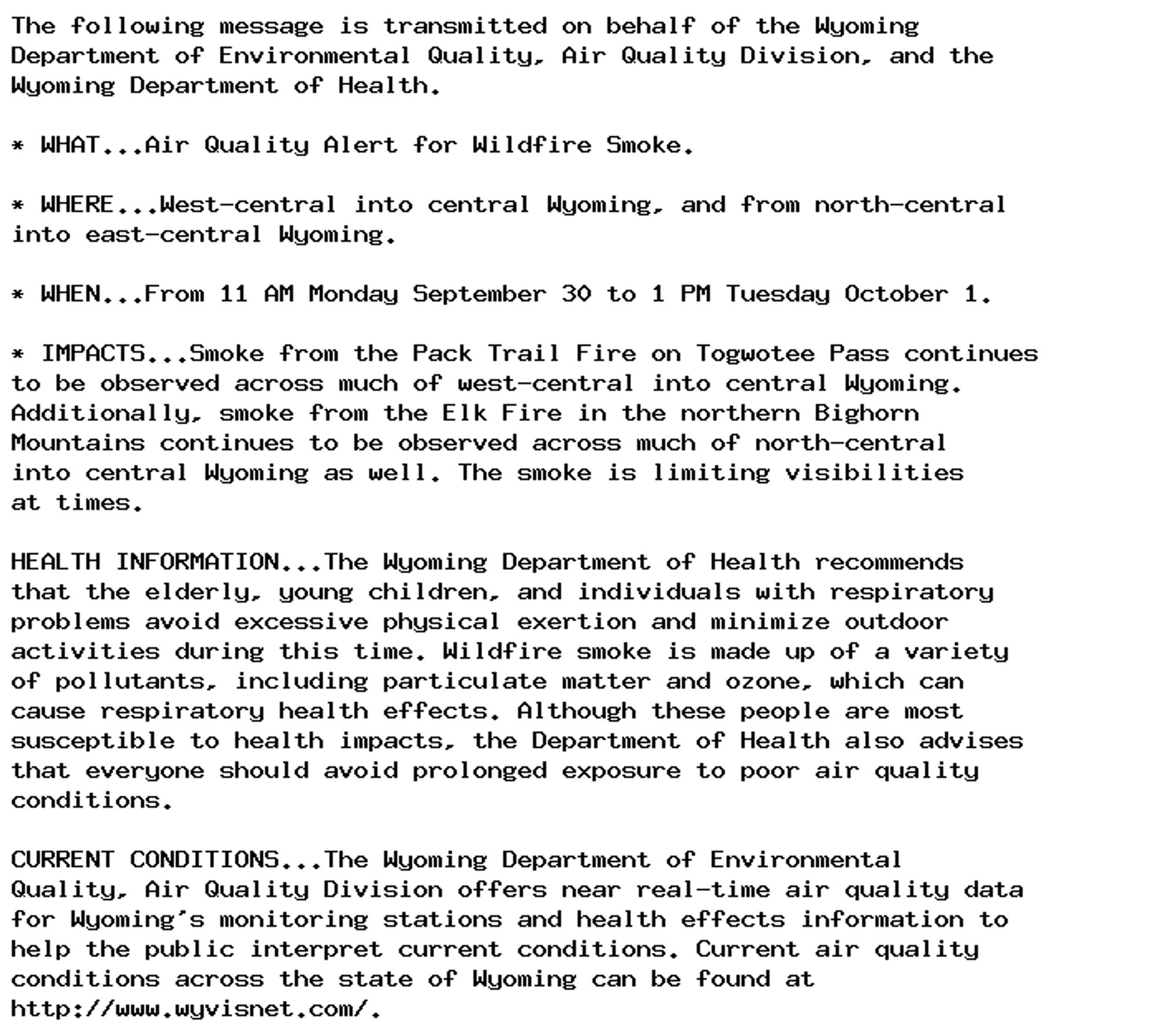 The following message is transmitted on behalf of the Wyoming
Department of Environmental Quality, Air Quality Division, and the
Wyoming Department of Health.

* WHAT...Air Quality Alert for Wildfire Smoke.

* WHERE...West-central into central Wyoming, and from north-central
into east-central Wyoming.

* WHEN...From 11 AM Monday September 30 to 1 PM Tuesday October 1.

* IMPACTS...Smoke from the Pack Trail Fire on Togwotee Pass continues
to be observed across much of west-central into central Wyoming.
Additionally, smoke from the Elk Fire in the northern Bighorn
Mountains continues to be observed across much of north-central
into central Wyoming as well. The smoke is limiting visibilities
at times.

HEALTH INFORMATION...The Wyoming Department of Health recommends
that the elderly, young children, and individuals with respiratory
problems avoid excessive physical exertion and minimize outdoor
activities during this time. Wildfire smoke is made up of a variety
of pollutants, including particulate matter and ozone, which can
cause respiratory health effects. Although these people are most
susceptible to health impacts, the Department of Health also advises
that everyone should avoid prolonged exposure to poor air quality
conditions.

CURRENT CONDITIONS...The Wyoming Department of Environmental
Quality, Air Quality Division offers near real-time air quality data
for Wyoming's monitoring stations and health effects information to
help the public interpret current conditions. Current air quality
conditions across the state of Wyoming can be found at
http://www.wyvisnet.com/.