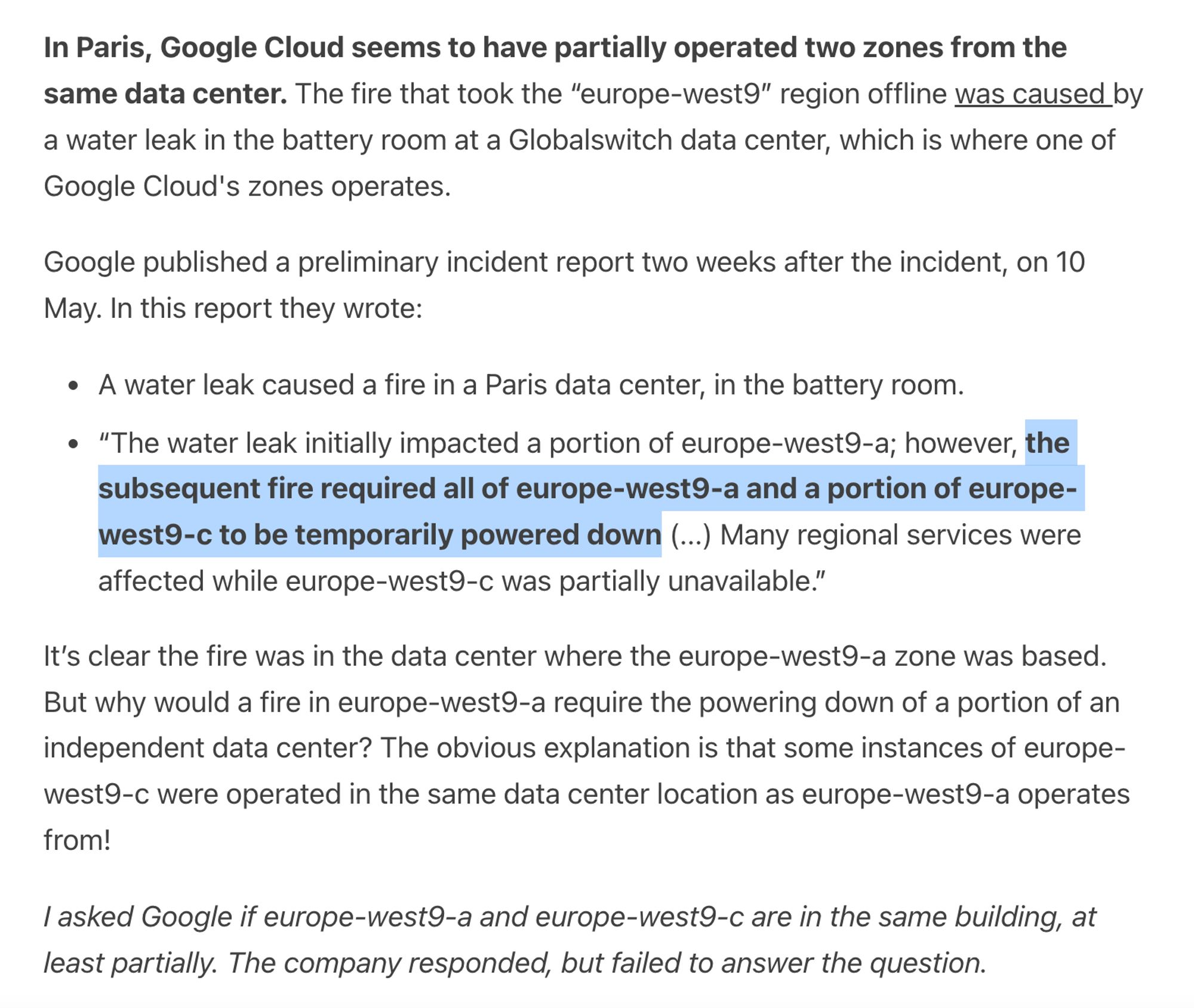 In Paris, Google Cloud seems to have partially operated two zones from the same data center. The fire that took the “europe-west9” region offline was caused by a water leak in the battery room at a Globalswitch data center, which is where one of Google Cloud's zones operates. 

Google published a preliminary incident report two weeks after the incident, on 10 May. In this report they wrote:

A water leak caused a fire in a Paris data center, in the battery room.

“The water leak initially impacted a portion of europe-west9-a; however, the subsequent fire required all of europe-west9-a and a portion of europe-west9-c to be temporarily powered down (...) Many regional services were affected while europe-west9-c was partially unavailable.”

It’s clear the fire was in the data center where the europe-west9-a zone was based. But why would a fire in europe-west9-a require the powering down of a portion of an independent data center? The obvious explanation is that some instances of europe-we