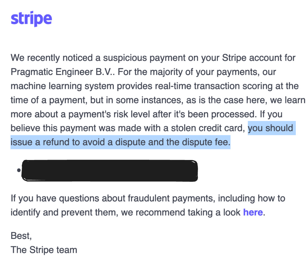  
We recently noticed a suspicious payment on your Stripe account for Pragmatic Engineer B.V.. For the majority of your payments, our machine learning system provides real-time transaction scoring at the time of a payment, but in some instances, as is the case here, we learn more about a payment's risk level after it's been processed. If you believe this payment was made with a stolen credit card, you should issue a refund to avoid a dispute and the dispute fee.