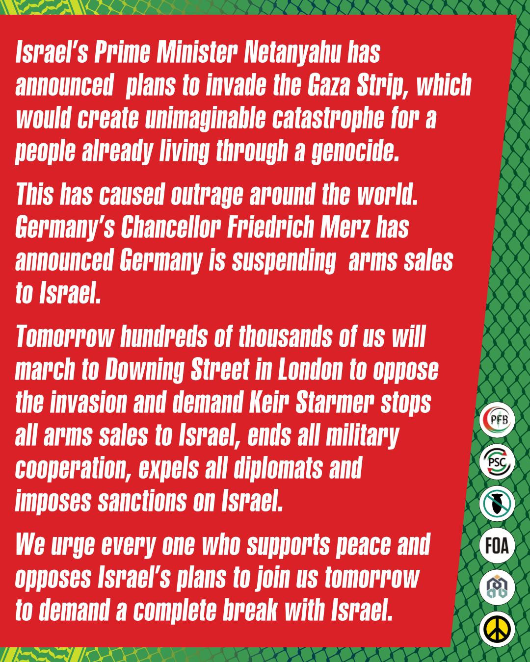 Graphic with statement from the Palestine Coalition. Israel's Prime Minister Netanyahu has announced plans to invade the Gaza Strip, which would create unimaginable catastrophe for a people already living through a genocide. This has caused outrage around the world. Germany's Chancellor Friedrich Merz has announced Germany is suspending arms sales to Israel. 

Tomorrow hundreds of thousands of us will march to Downign Street in London to oppose the invasion and demand Keir Starmer stops all arms sales to Israel, ends all military cooperation, expels all diplomats and imposes sanctions on Israel. 

We urge every one who supports peace and opposes israel's plans to join us tomorrow to demand a complete break Israel. 