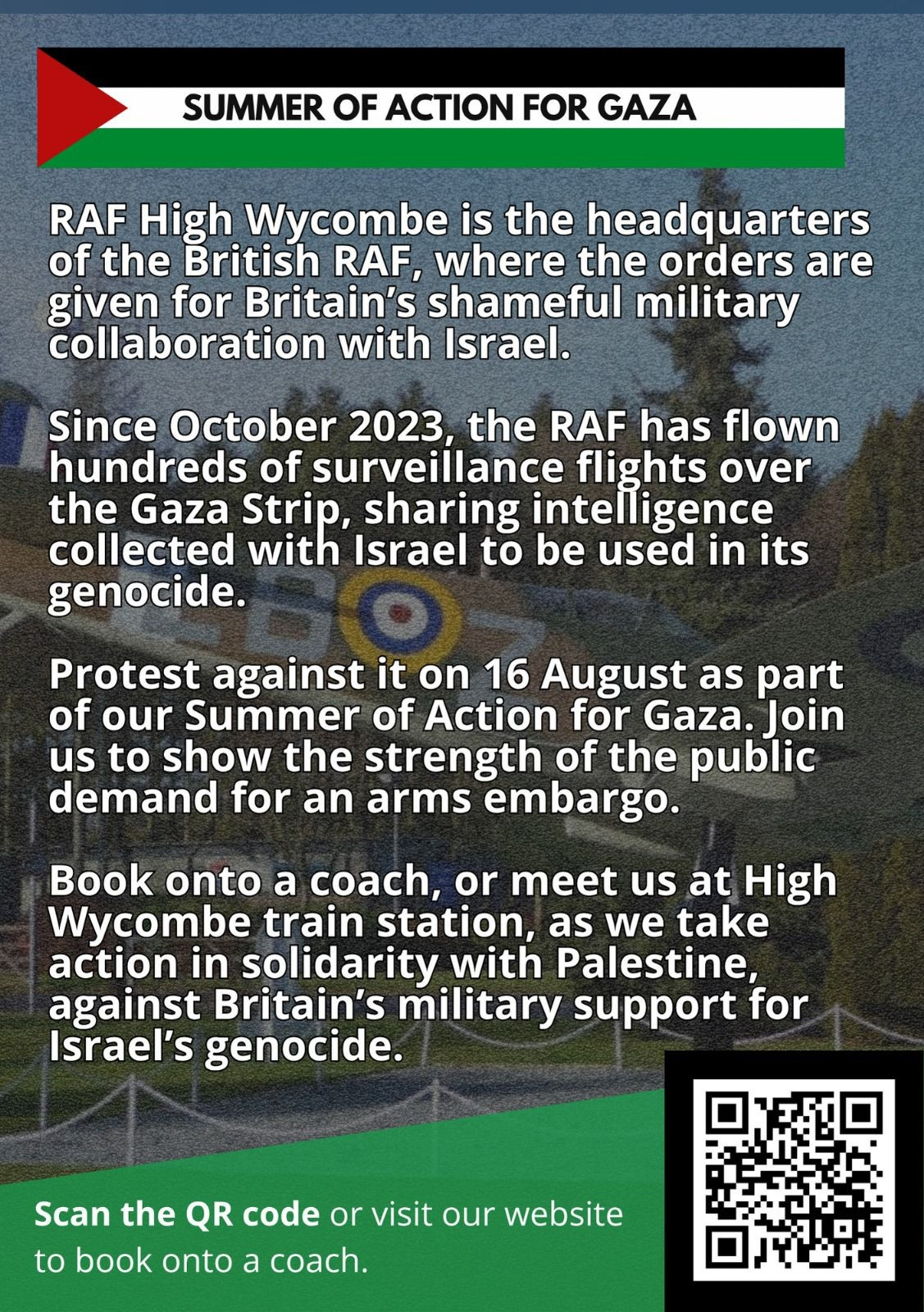 Graphic with QR code in bottom left corner to list of transport options to RAF High Wycombe. Text reads: "RAF High Wycombe is the headquarters of the British RAF, where the orders are given for Britain's shameful military collaboration with Israel. 

Since October 2023, the RAF has flown the Gaza Strip, sharing intelligence collected with Israel to be used in its genocide. 

Protest against it on 16 August as part of our Summer of Action for Gaza. Join us to show the strength of the public demand for an arms embargo. 

Book onto a coach, or meet us at High Wycombe train station, as we take action in solidarity with Palestine against Britain's military support for Israel's genocide."