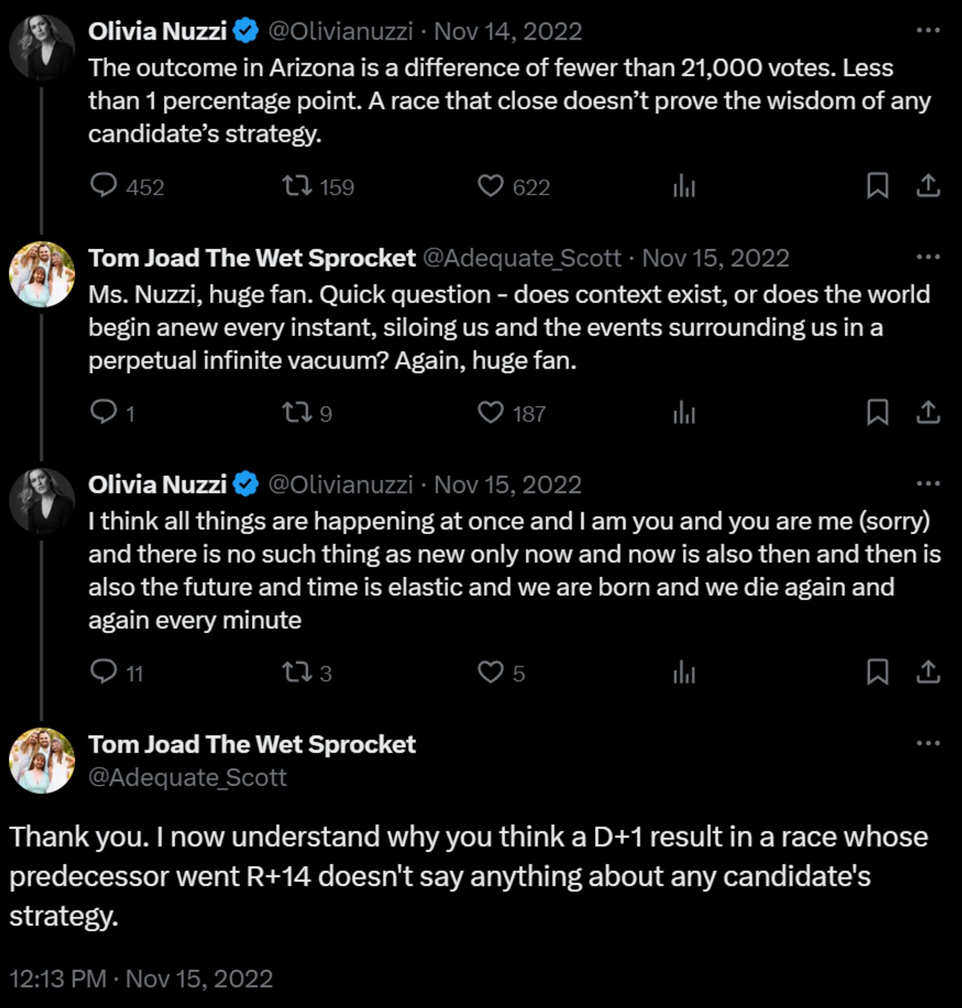 Olivia Nuzzi: The outcome in Arizona is a difference of fewer than 21,000 votes. Less than 1 percentage point. A race that close doesn’t prove the wisdom of any candidate’s strategy.

Me: Ms. Nuzzi, huge fan. Quick question - does context exist, or does the world begin anew every instant, siloing us and the events surrounding us in a perpetual infinite vacuum? Again, huge fan.

Nuzzi: I think all things are happening at once and I am you and you are me (sorry) and there is no such thing as new only now and now is also then and then is also the future and time is elastic and we are born and we die again and again every minute

Me: Thank you. I now understand why you think a D+1 result in a race whose predecessor went R+14 doesn't say anything about any candidate's strategy.