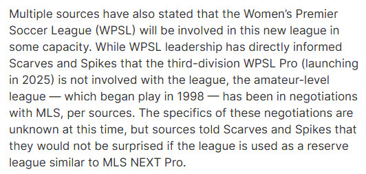 Multiple sources have also stated that the Women’s Premier Soccer League (WPSL) will be involved in this new league in some capacity. While WPSL leadership has directly informed Scarves and Spikes that the third-division WPSL Pro (launching in 2025) is not involved with the league, the amateur-level league — which began play in 1998 — has been in negotiations with MLS, per sources. The specifics of these negotiations are unknown at this time, but sources told Scarves and Spikes that they would not be surprised if the league is used as a reserve league similar to MLS NEXT Pro.