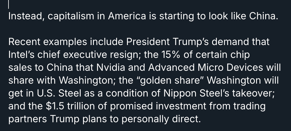 Instead, capitalism in America is starting to look like China.

Recent examples include President Trump’s demand that Intel’s chief executive resign; the 15% of certain chip sales to China that Nvidia and Advanced Micro Devices will share with Washington; the “golden share” Washington will get in U.S. Steel as a condition of Nippon Steel’s takeover; and the $1.5 trillion of promised investment from trading partners Trump plans to personally direct.