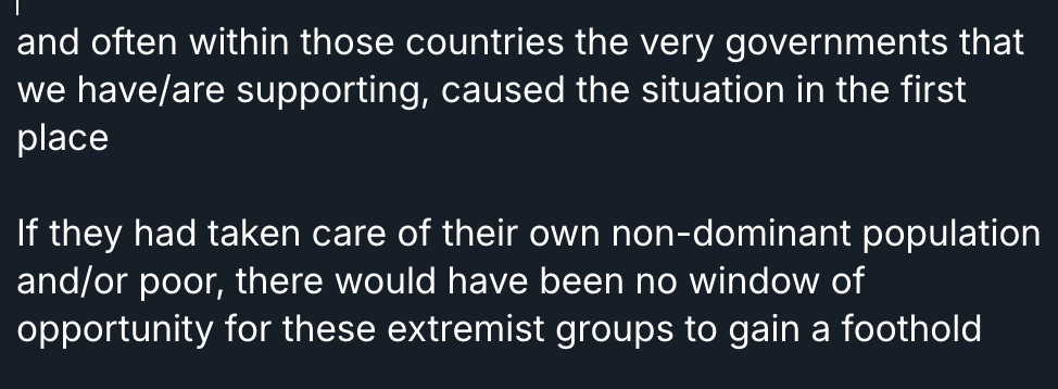 and often within those countries the very governments that we have/are supporting, caused the situation in the first place 

If they had taken care of their own non-dominant population and/or poor, there would have been no window of opportunity for these extremist groups to gain a foothold 
