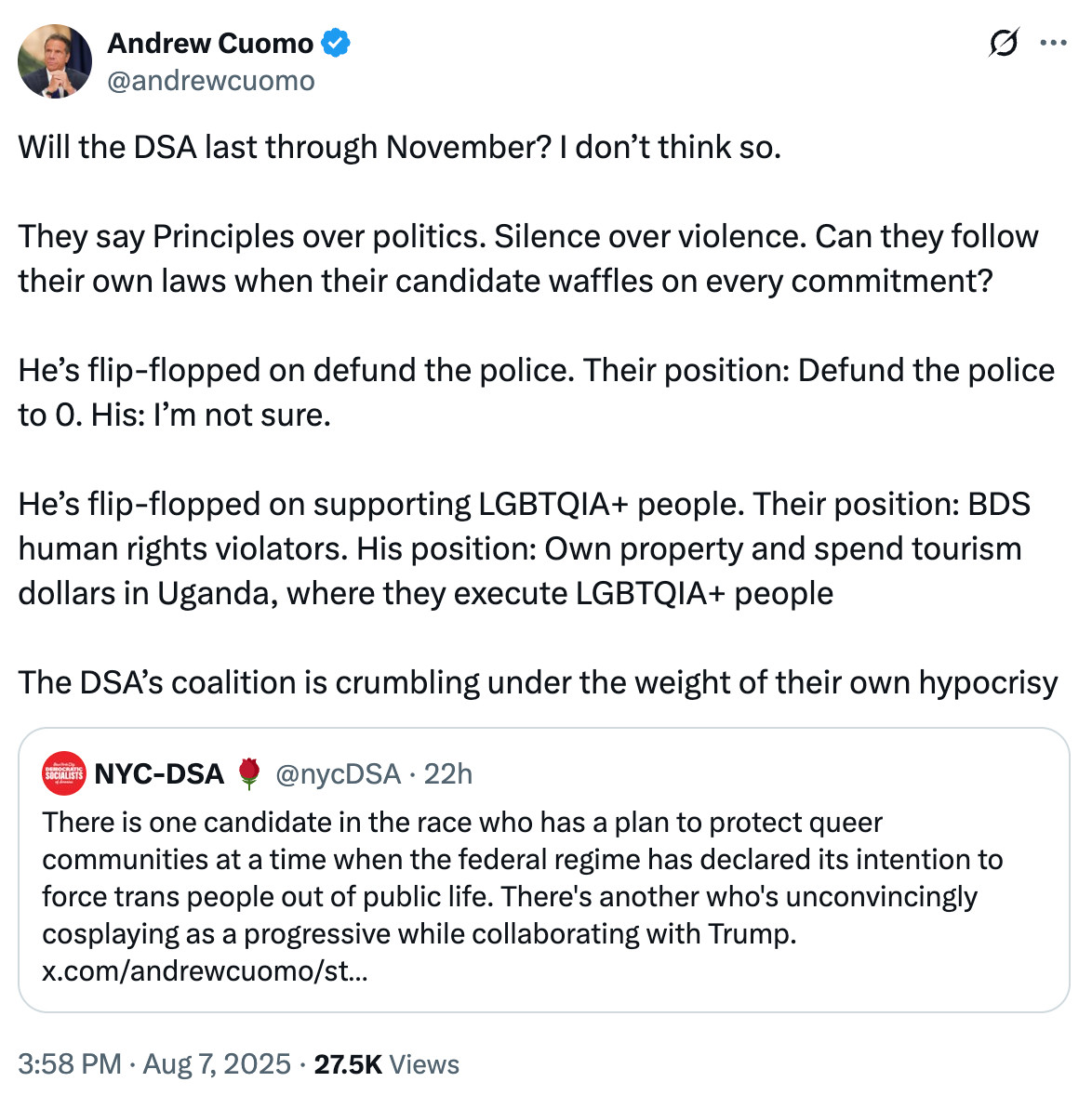 Tweet from Andrew Cuomo: Will the DSA last through November? I don’t think so.

They say Principles over politics. Silence over violence. Can they follow their own laws when their candidate waffles on every commitment? 

He’s flip-flopped on defund the police. Their position: Defund the police to 0. His: I’m not sure.

He’s flip-flopped on supporting LGBTQIA+ people. Their position: BDS human rights violators. His position: Own property and spend tourism dollars in Uganda, where they execute LGBTQIA+ people

The DSA’s coalition is crumbling under the weight of their own hypocrisy