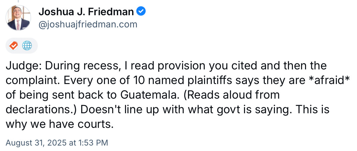 Tweet from Joshua J. Friedman:

Judge: During recess, I read provision you cited and then the complaint. Every one of 10 named plaintiffs says they are *afraid* of being sent back to Guatemala. (Reads aloud from declarations.) Doesn't line up with what govt is saying. This is why we have courts.