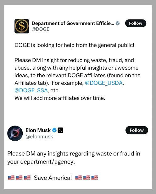 A screenshot of two posts on social media. The first post is from a verified account called “Department of Government Efficiency” (@DOGE), which announces that the agency is seeking public help in reducing waste, fraud, and abuse. It instructs users to direct message (DM) relevant DOGE affiliates, such as @DOGE_USDA and @DOGE_SSA, and notes that more affiliates will be added over time.

The second post is from Elon Musk’s verified account (@elonmusk), repeating a similar message: “Please DM any insights regarding waste or fraud in your department/agency.” It ends with a series of American flag emojis and the phrase “Save America!”