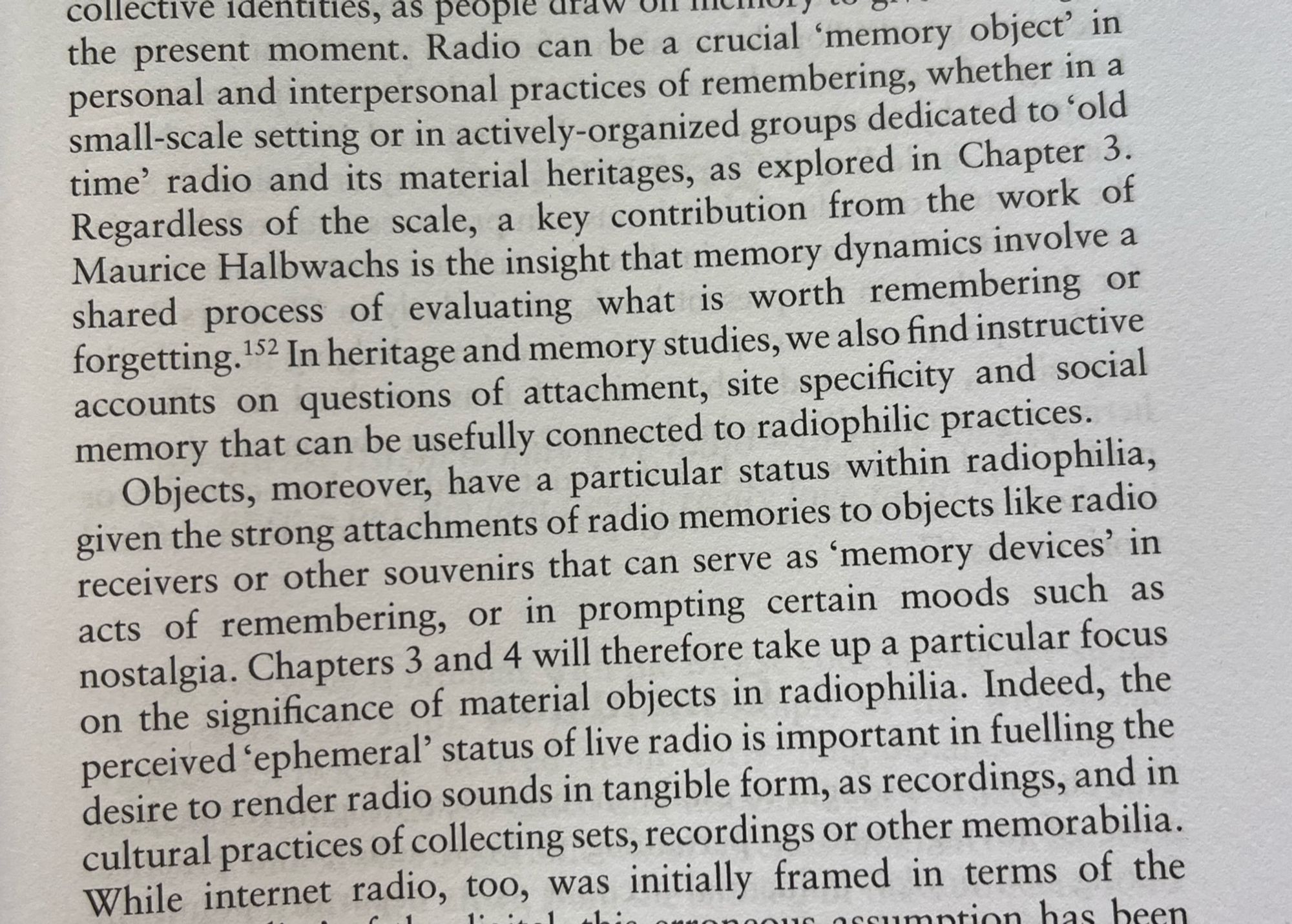 Ibid., p. 39: „Radio can be a crucial memory object' in personal and interpersonal practices of remembering, whether in a small-scale setting or in actively-organized groups dedicated to 'old time' radio and its material heritages […] Objects, moreover, have a particular status within radiophilia, given the strong attachments of radio memories to objects like radio receivers or other souvenirs that can serve as 'memory devices' in acts of remembering, or in prompting certain moods such as nostalgia. Indeed, the perceived 'ephemeral' status of live radio is important in fuelling the desire to render radio sounds in tangible form, as recordings, and in cultural practices of collecting sets, recordings or other memorabilia.“