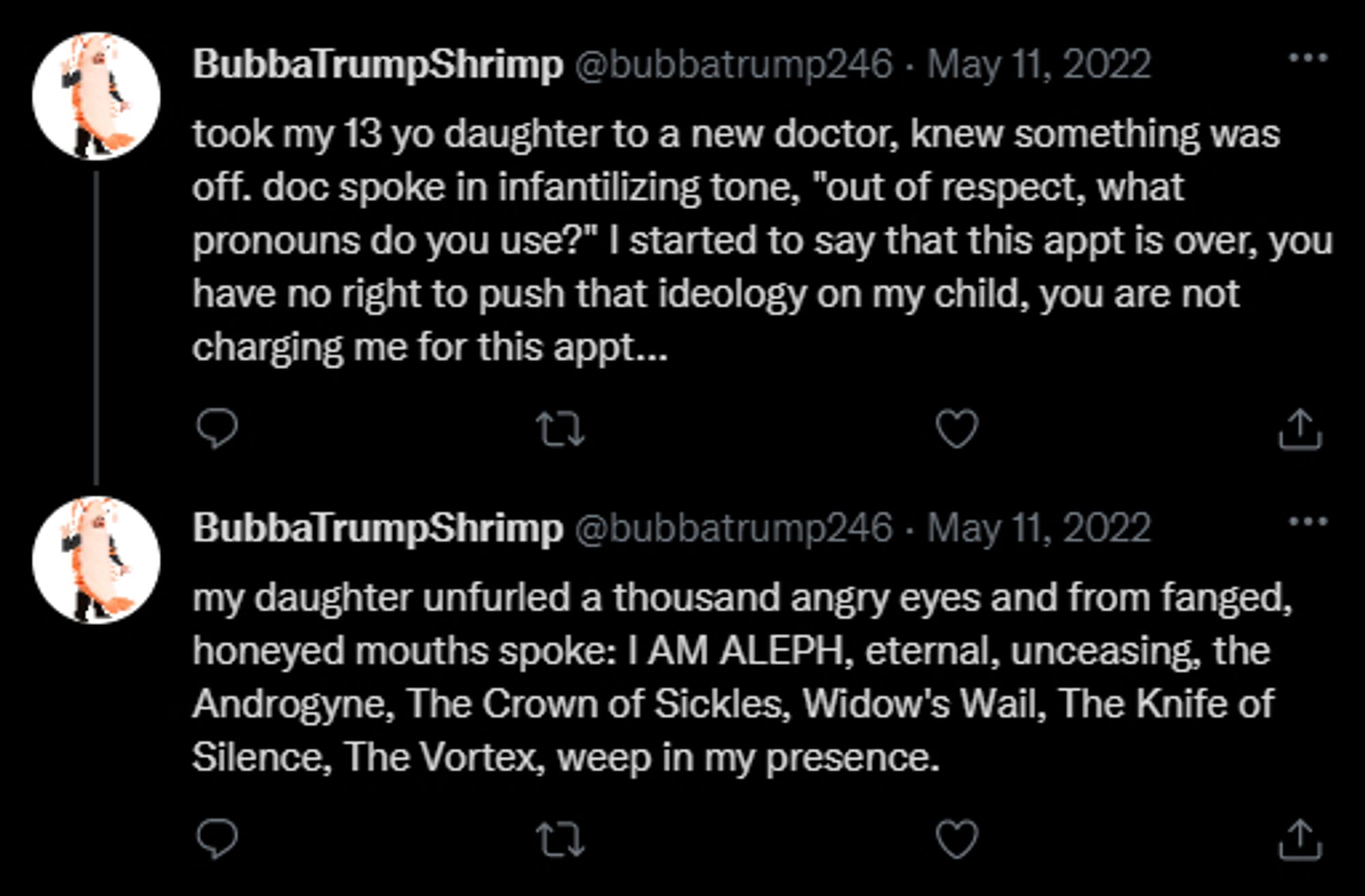 A parody of two Twitter posts. The first says, "took my 13 yo daughter to a new doctor, knew something was off, doc spoke in infantilizing tone, "out of respect, what pronouns do you use?" I  started to say that this appt is over, you have no right to push that ideology on my child, you are not charging me for this appt..."

The second post says: "my daughter unfurled a thousand angry eyes and from fanged, honeyed mouths spoke: I AM ALEPH, eternal, unceasing, the Androgyne, The Crown of Sickles, Widow's Wail, The Knife of Silence, The Vortex, weep in my presence."