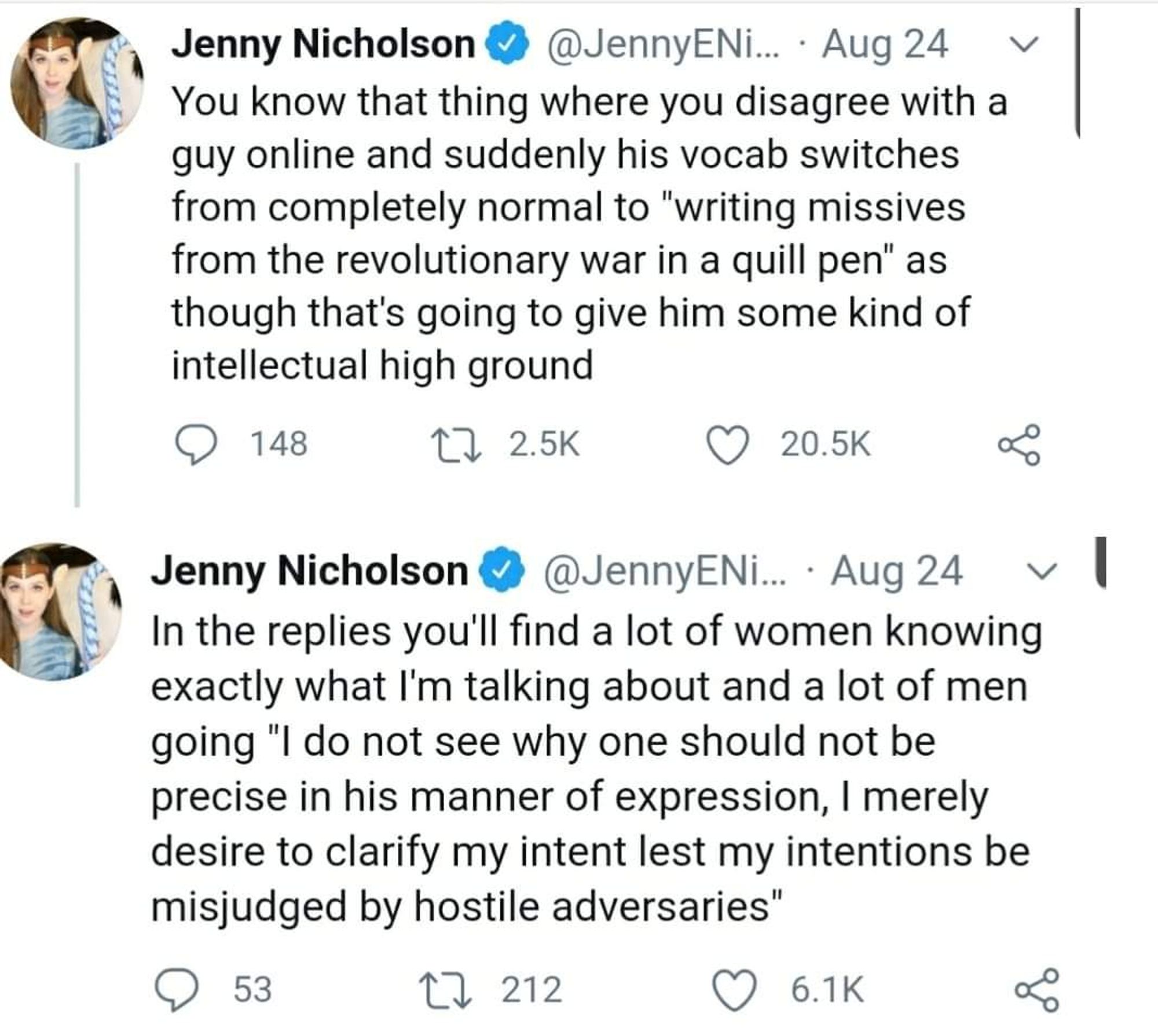 Jenny Nicholson @JennyENi. Aug 24 You know that thing where you disagree with a guy online and suddenly his vocab switches from completely normal to 'writing missives from the revolutionary war in a quill pen" as though that's going to give him some kind of intellectual high ground
In the replies you'll find a lot of women knowing exactly what I'm talking about and a lot of men going "I do not see why one should not be precise in his manner of expression, I merely desire to clarify my intent lest my intentions be misjudged by hostile adversaries"