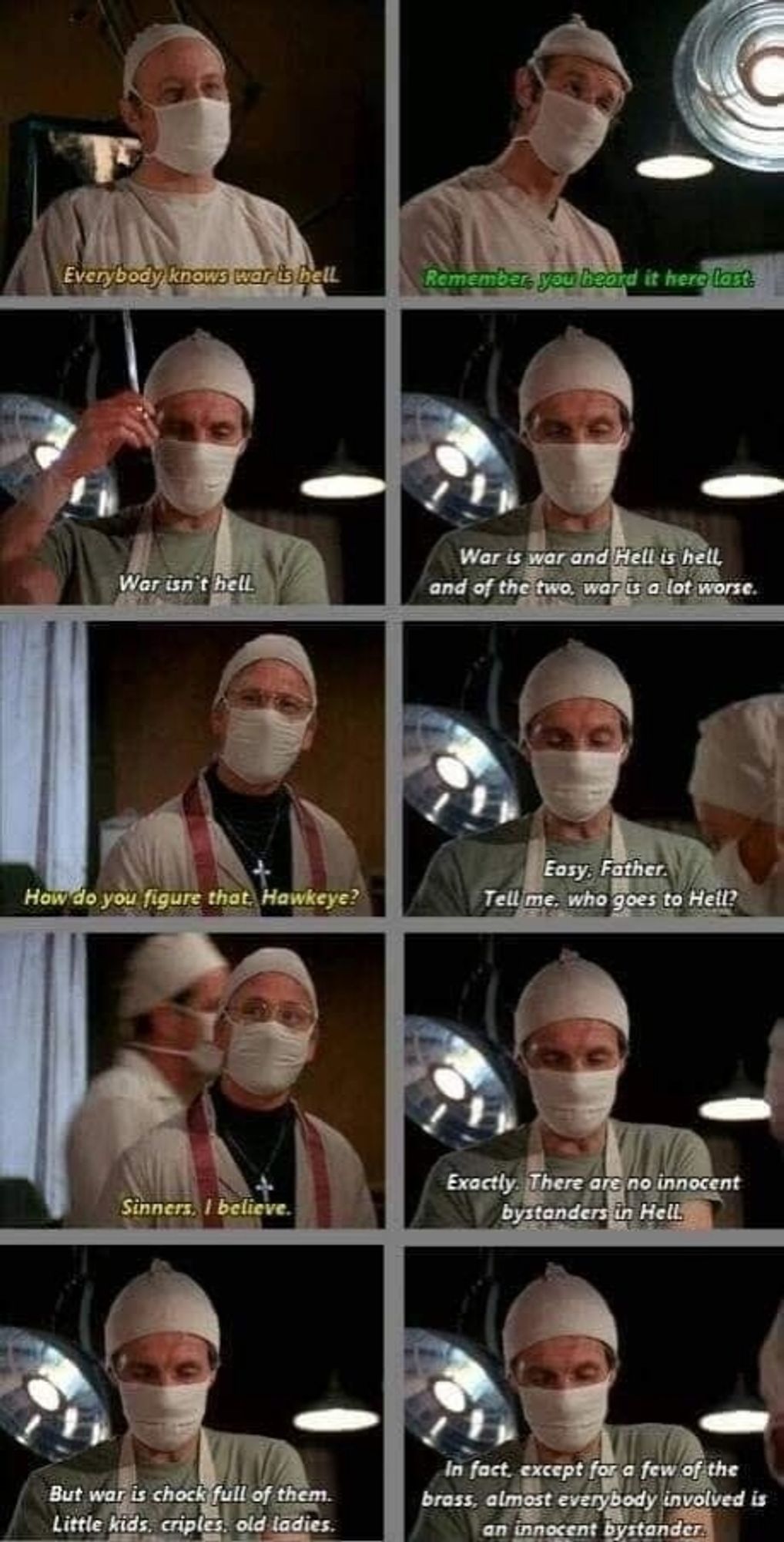 who goes to Hell?
Father Mulcahy: Um, sinners, I believe.
Hawkeye: Exactly. There are no innocent bystanders in Hell, but war is chock full of them – little kids, cripples, old ladies.