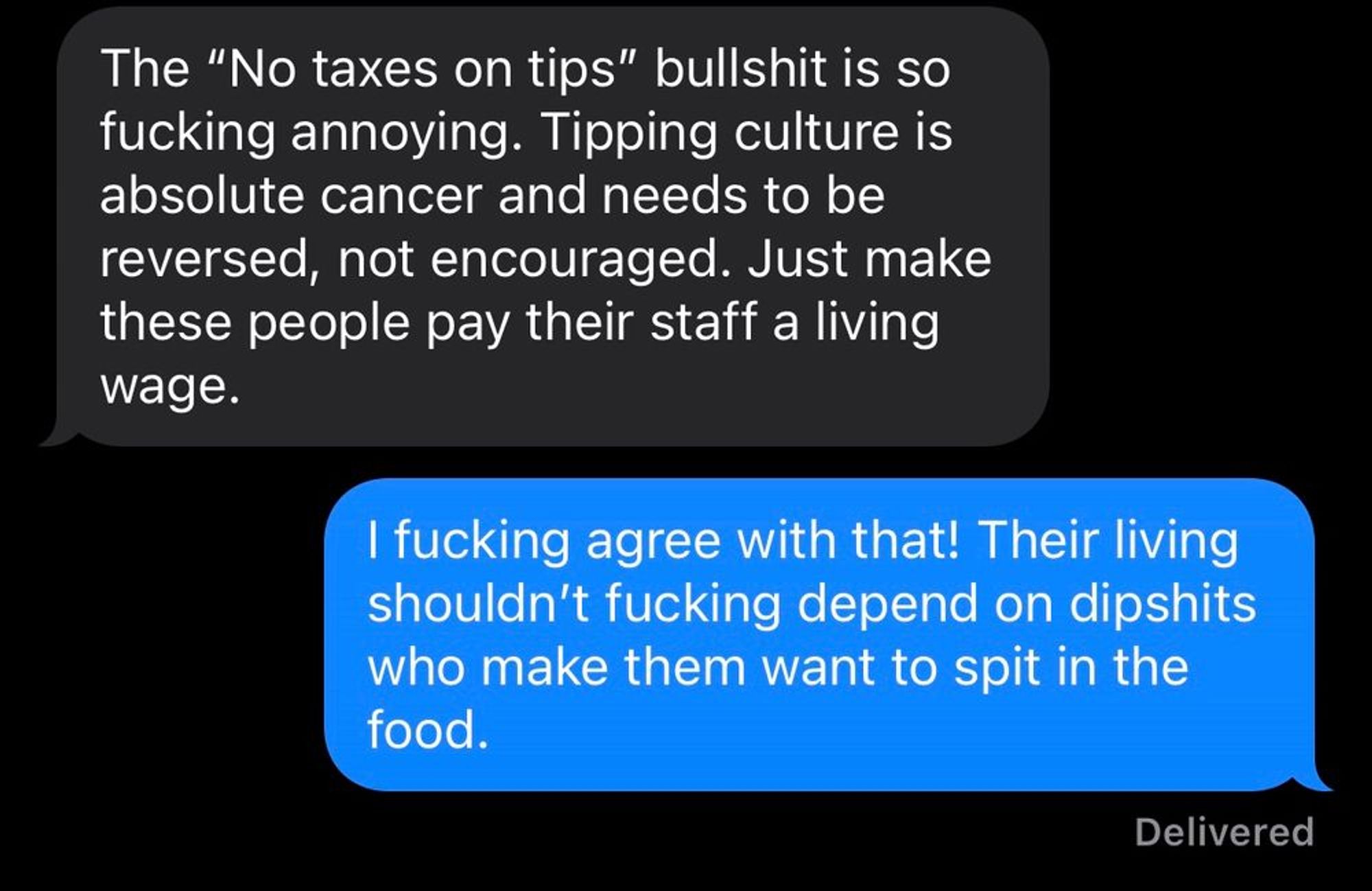 - "The 'No taxes on tips' bullshit is so fucking annoying. Tipping culture is absolute cancer and needs to be reversed, not encouraged. Just make these people pay their staff a living wage."

- "I fucking agree with that! Their living shouldn't fucking depend on dipshits who make them want to spit in the food."