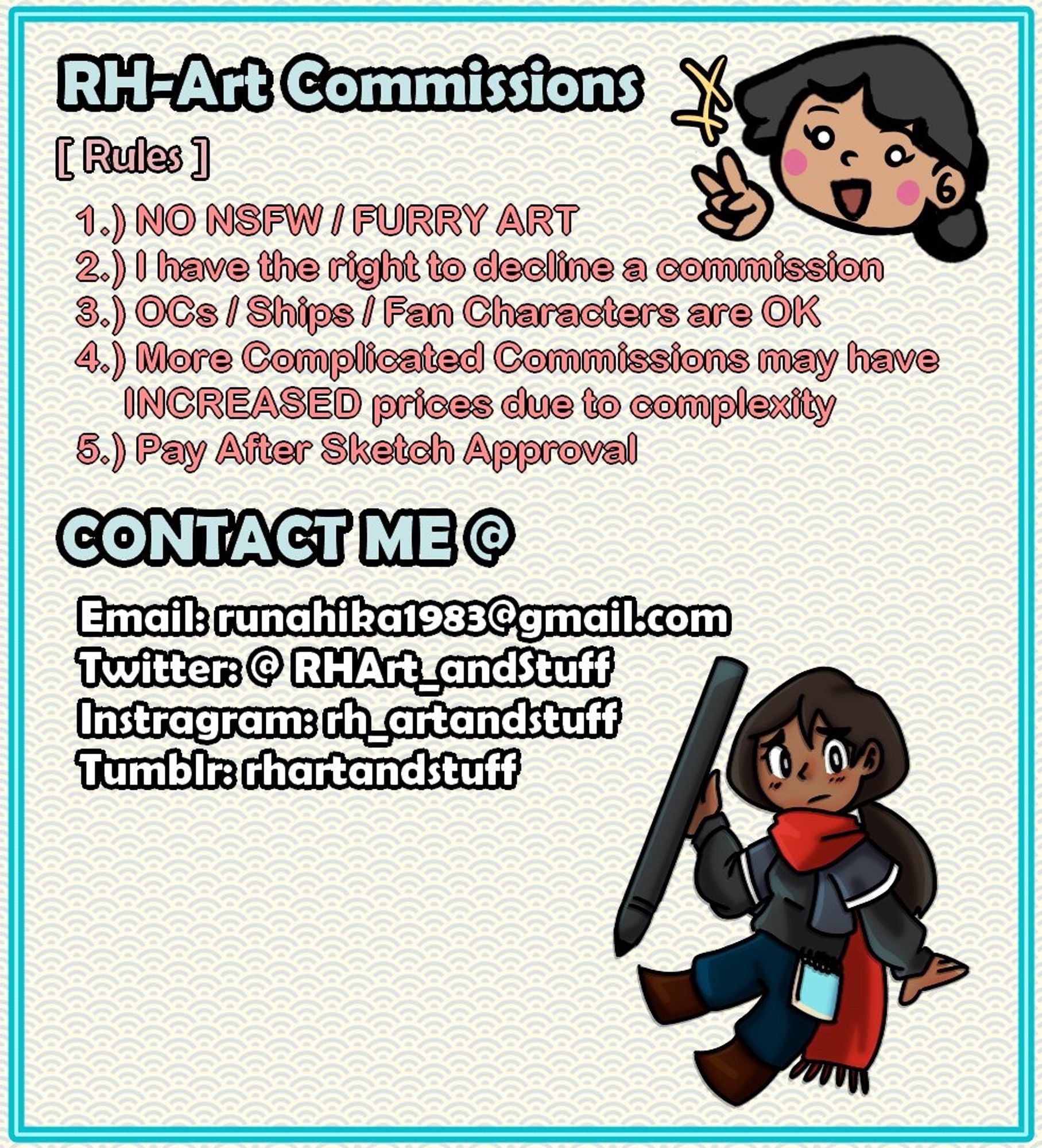 RH-Art Commissions:
[Rules]
1.) NO NSFW / FURRY ART
2.) I have the right to decline a commission
3.) OCs (Original Charcters) / Ships / Fan Characters are OK
4.) More complicated commissions may have/result in INCREASED prices due to complexity
5.) Pay after Sketch Approval
—
—
CONTACT ME @
Email: runahika1983@gmail.com
Twitter: @RHArt_andStuff
Instagram: rh_artandstuff
Tumblr: rhartandstuff

[Additional Rules]
Sketches and Finished Art WILL be watermarked to prevent AI learning/feeding