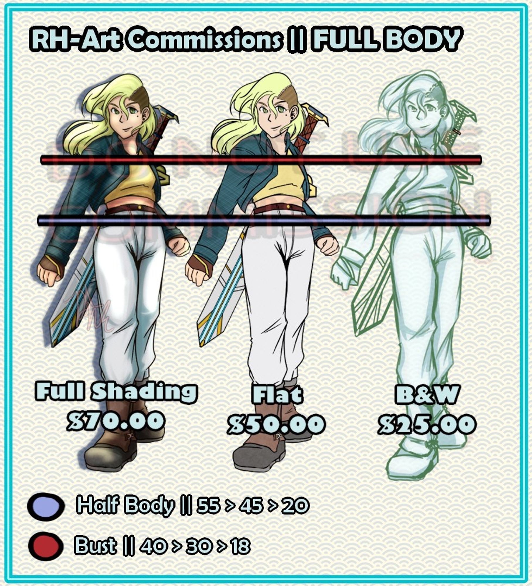 FULL BODY CHARACTER RATES:

Red line and Above is a Bust Commission:
(Left to Right)
Full Shading: 40$
Flat Colors: 30$
Black and White: 18$

Blue Line and Above is a Half-Body Commission:
(Left to Right)

Full Shading: 55$
Flat Colors: 45$
Black and White: 20$

FULL BODY COMMISSION
(Left to Right)
Full Shading: 70$
Flat Colors: 50$
Black and White: 25$