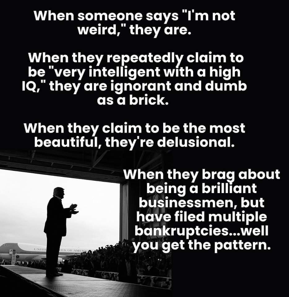 When someone says "I'm not weird," they are.

When they repeatedly claim to be "very intelligent with a high IQ," they are ignorant and dumb as a brick.

When they claim to be the most beautiful, they're delusional.

When they brag about being a brilliant businessmen, but have filed multiple bankruptcies...well you get the pattern.