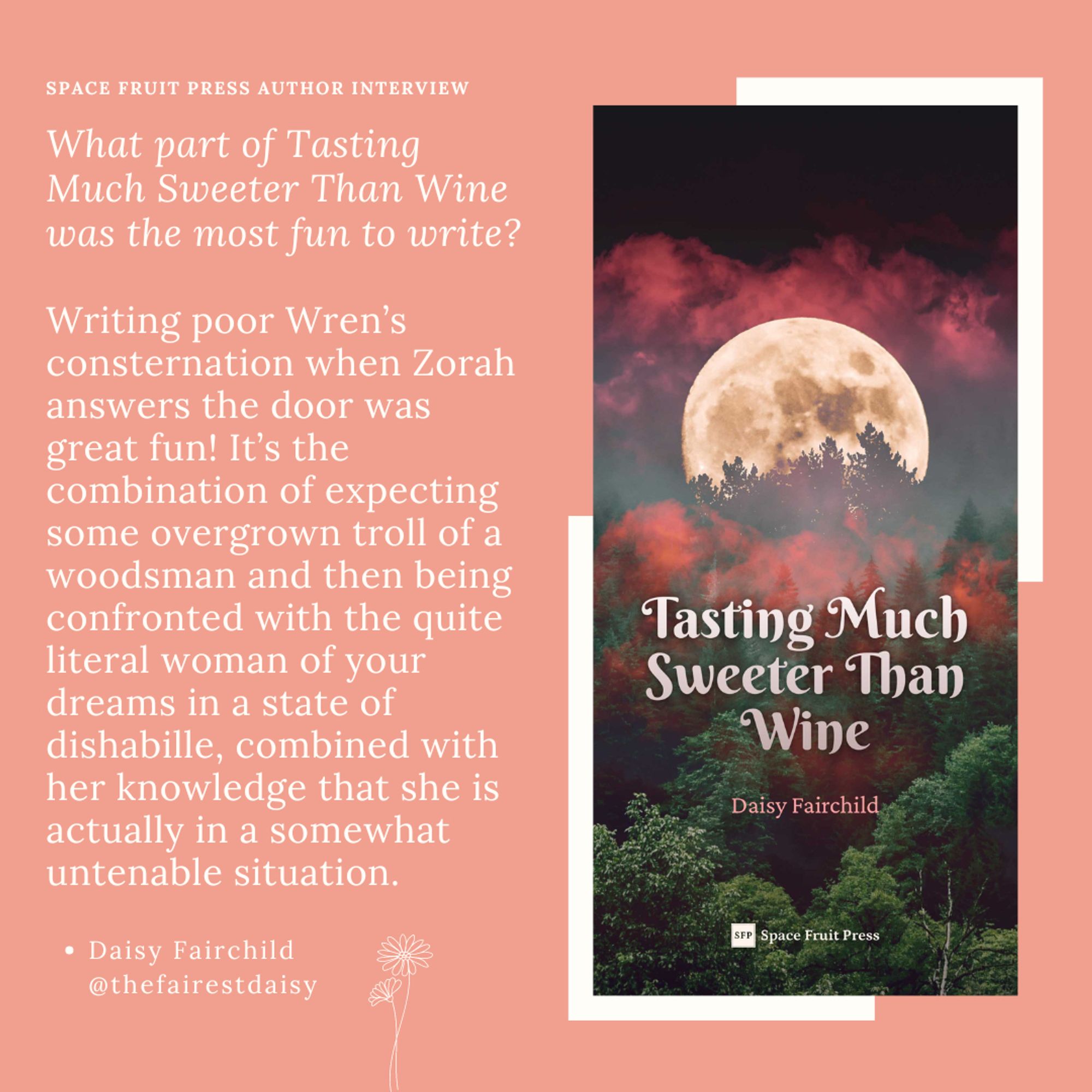SPACE FRUIT PRESS AUTHOR interview
Daisy Fairchild @thefairestdaisy
What part of Tasting Much Sweeter Than Wine was the most fun to write?

Writing poor Wren’s consternation when Zorah answers the door was great fun! It’s the combination of expecting some overgrown troll of a woodsman and then being confronted with the quite literal woman of your dreams in a state of dishabille, combined with her knowledge that she is actually in a somewhat untenable situation.