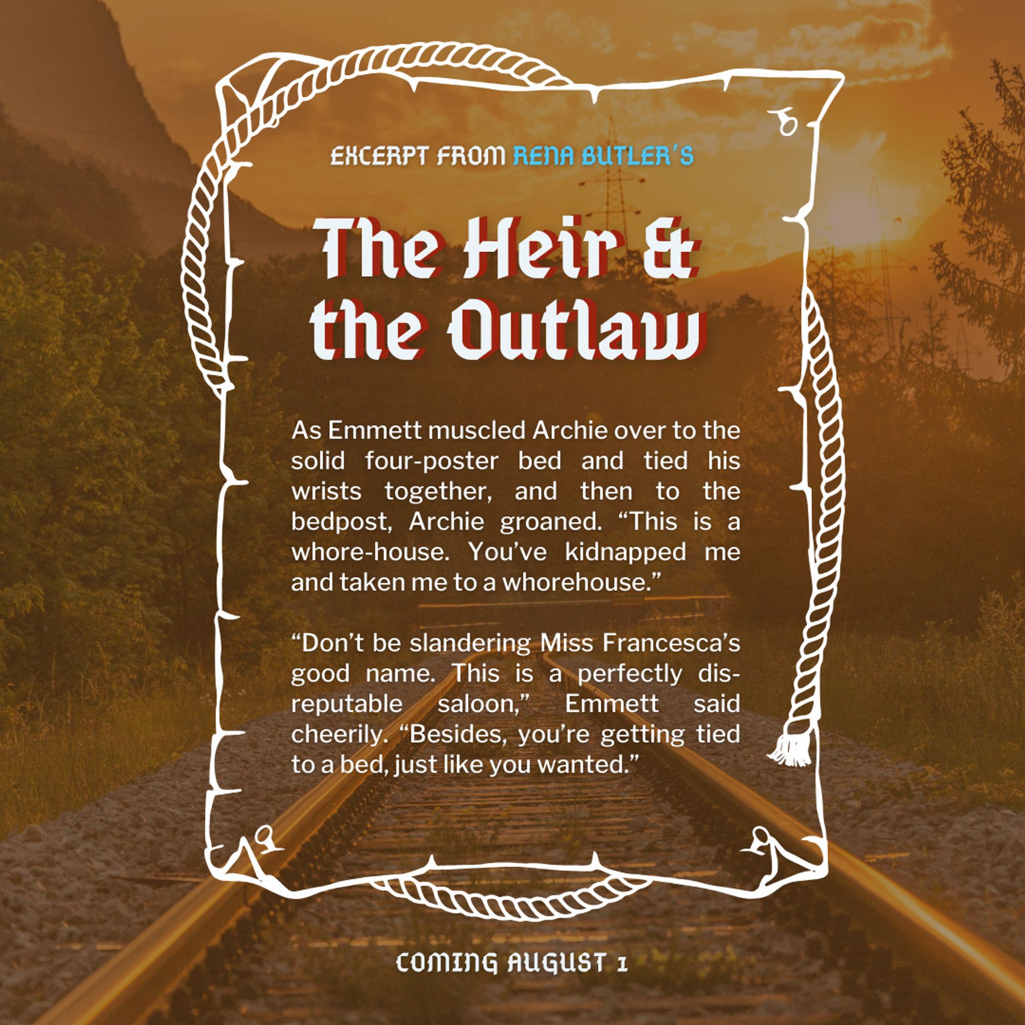 Excerpt from Rena Butler's The Heir & the Outlaw

As Emmett muscled Archie over to the solid four-poster bed and tied his wrists together, and then to the bedpost, Archie groaned. “This is a whore-house. You’ve kidnapped me and taken me to a whorehouse.” 

“Don’t be slandering Miss Francesca’s good name. This is a perfectly dis-reputable saloon,” Emmett said cheerily. “Besides, you’re getting tied to a bed, just like you wanted.”

Coming August 1st