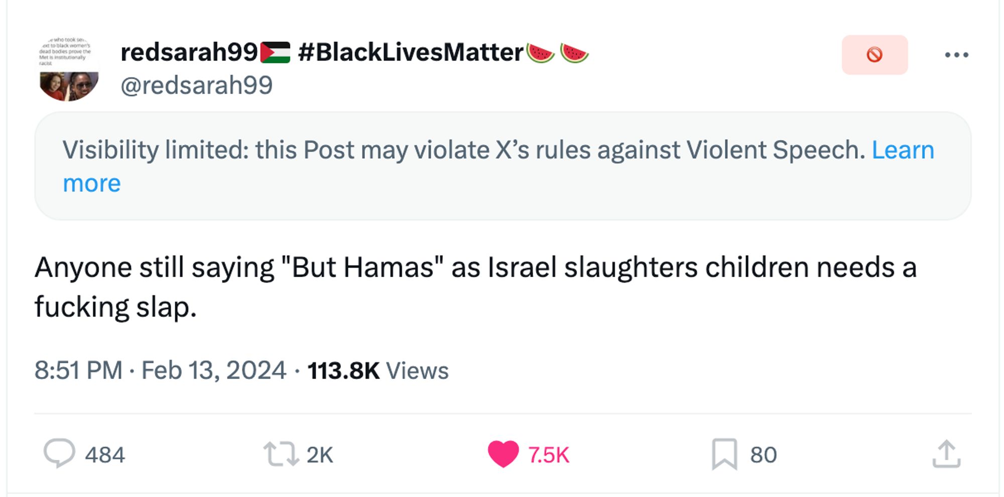 tweet by @redsarah99 on Twitter that has been restricted

the restriction warning says:
"Visibility limited: this Post may violate X’s rules against Violent Speech. Learn more"

the tweet says:
Anyone still saying "But Hamas" as Israel slaughters children needs a fucking slap.