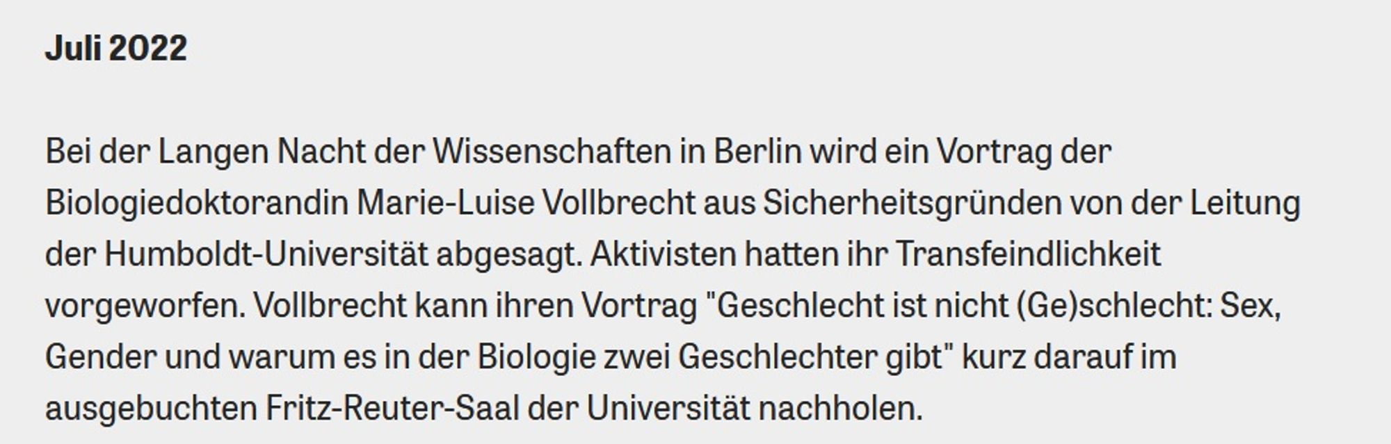 Bei der Langen Nacht der Wissenschaften in Berlin wird ein Vortrag der Biologiedoktorandin Marie-Luise Vollbrecht aus Sicherheitsgründen von der Leitung der Humboldt-Universität abgesagt. Aktivisten hatten ihr Transfeindlichkeit vorgeworfen. Vollbrecht kann ihren Vortrag "Geschlecht ist nicht (Ge)schlecht: Sex, Gender und warum es in der Biologie zwei Geschlechter gibt" kurz darauf im ausgebuchten Fritz-Reuter-Saal der Universität nachholen.