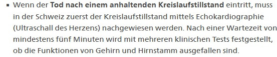 Wenn der Tod nach einem anhaltenden Kreislaufstillstand eintritt, muss in der Schweiz zuerst der Kreislaufstillstand mittels Echokardiographie (Ultraschall des Herzens) nachgewiesen werden. Nach einer Wartezeit von mindestens fünf Minuten wird mit mehreren klinischen Tests festgestellt, ob die Funktionen von Gehirn und Hirnstamm ausgefallen sind.