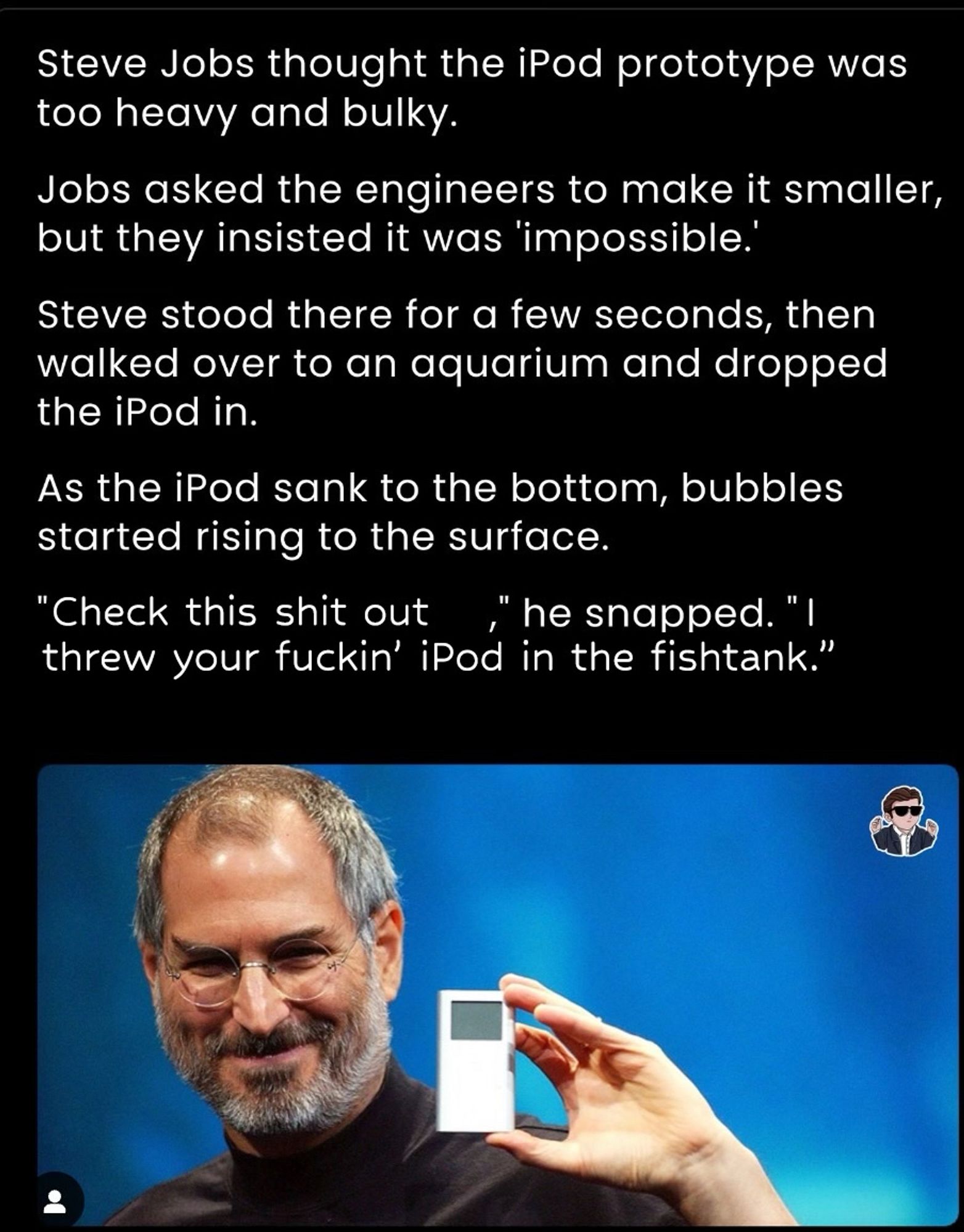 A Photoshopped hustle culture story about Steve Jobs forcing his engineers to make the iPod smaller. In the original, bubbles rise from the iPod when he throws it into the fish tank, and he says that if there is air in there, it can be smaller. In my version, he is just weirdly aggro.